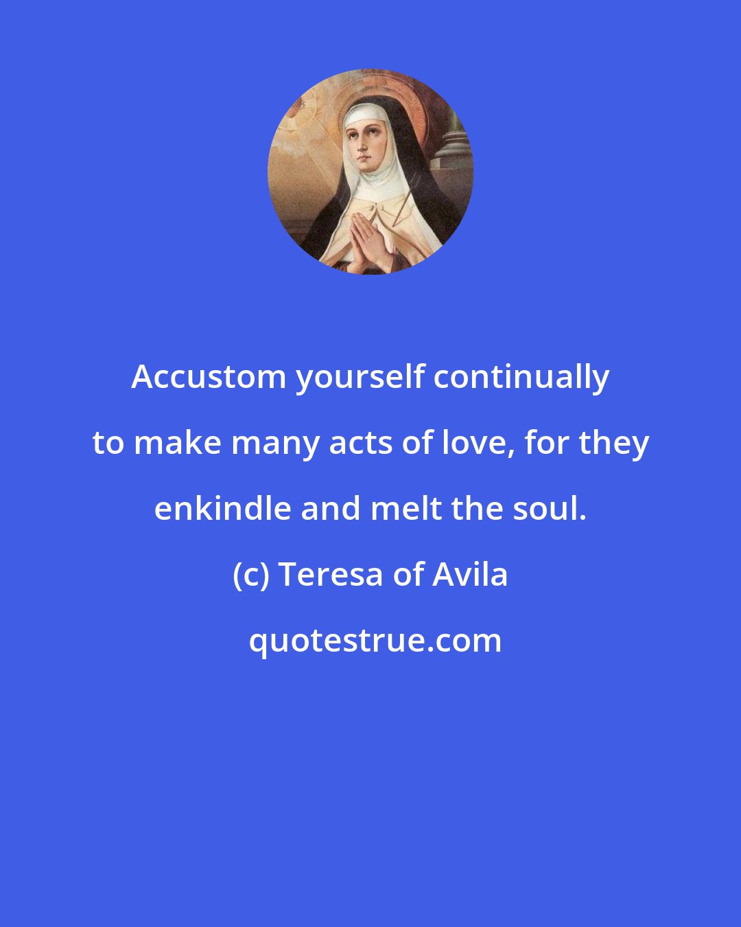 Teresa of Avila: Accustom yourself continually to make many acts of love, for they enkindle and melt the soul.