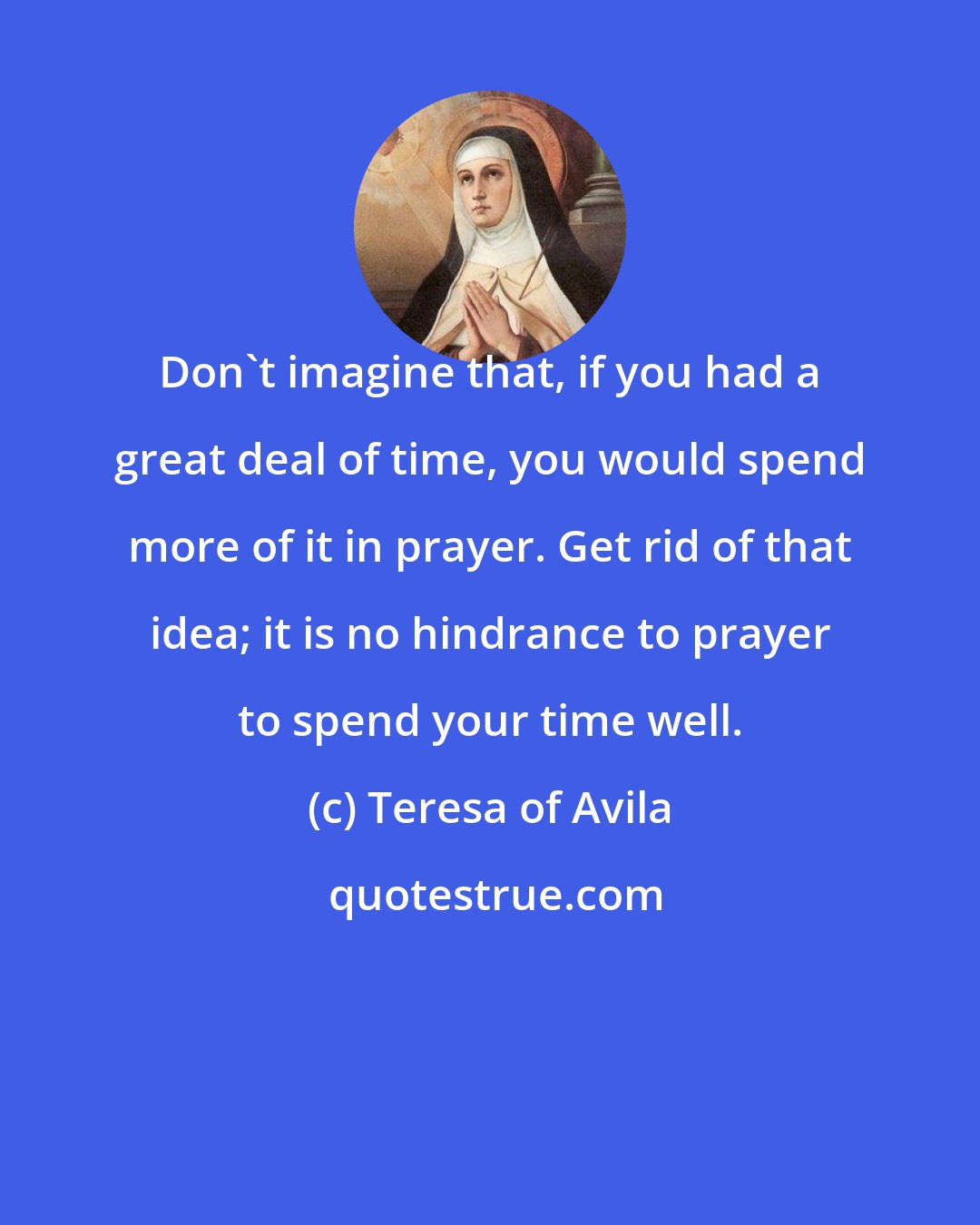 Teresa of Avila: Don't imagine that, if you had a great deal of time, you would spend more of it in prayer. Get rid of that idea; it is no hindrance to prayer to spend your time well.