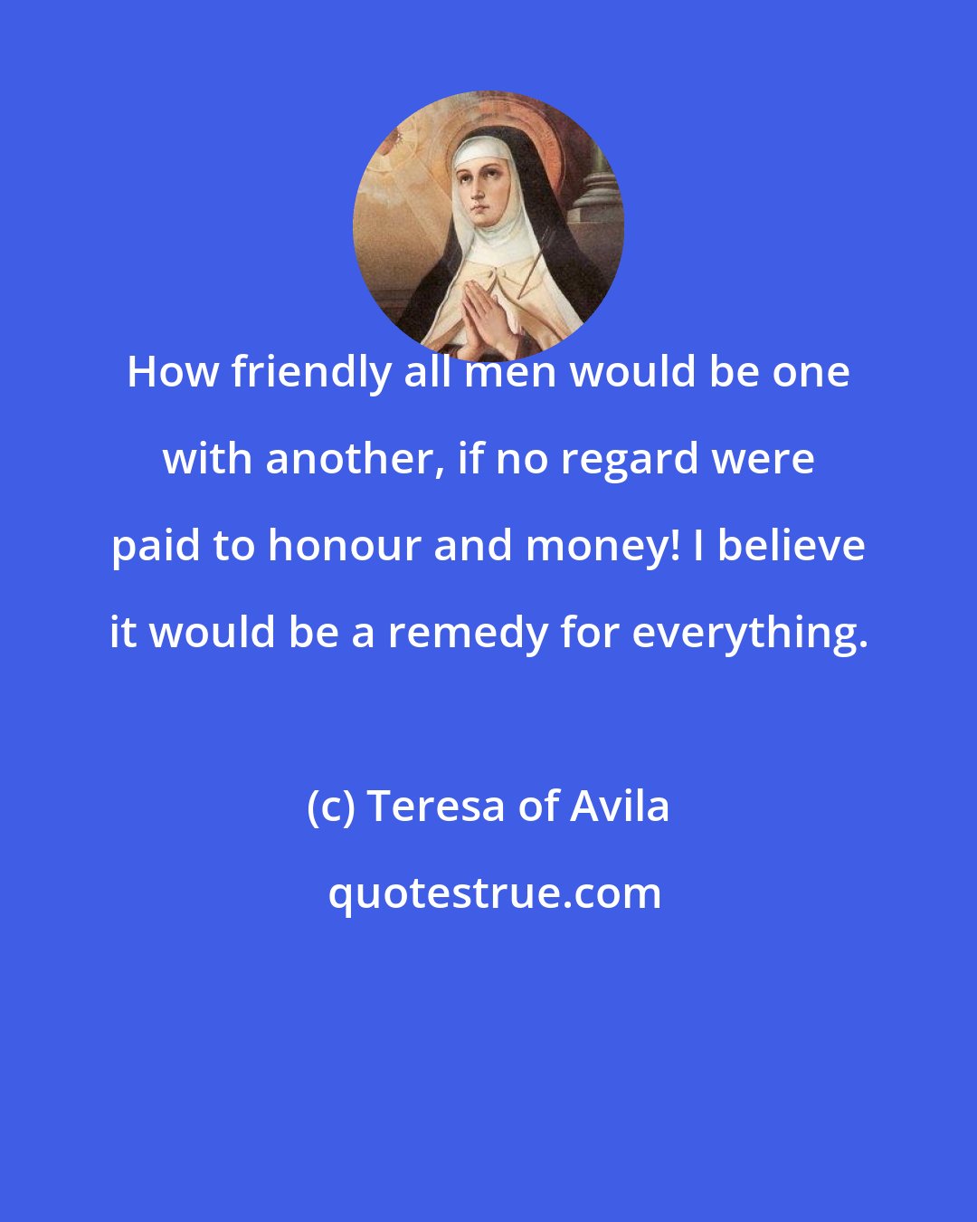 Teresa of Avila: How friendly all men would be one with another, if no regard were paid to honour and money! I believe it would be a remedy for everything.
