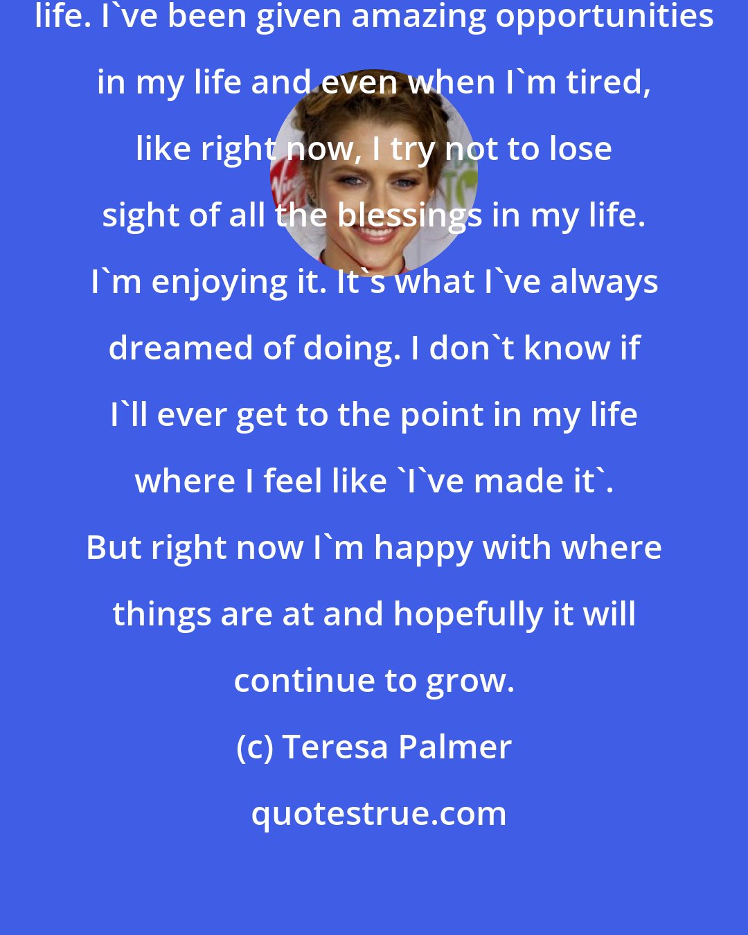 Teresa Palmer: I do feel incredibly blessed in my life. I've been given amazing opportunities in my life and even when I'm tired, like right now, I try not to lose sight of all the blessings in my life. I'm enjoying it. It's what I've always dreamed of doing. I don't know if I'll ever get to the point in my life where I feel like 'I've made it'. But right now I'm happy with where things are at and hopefully it will continue to grow.