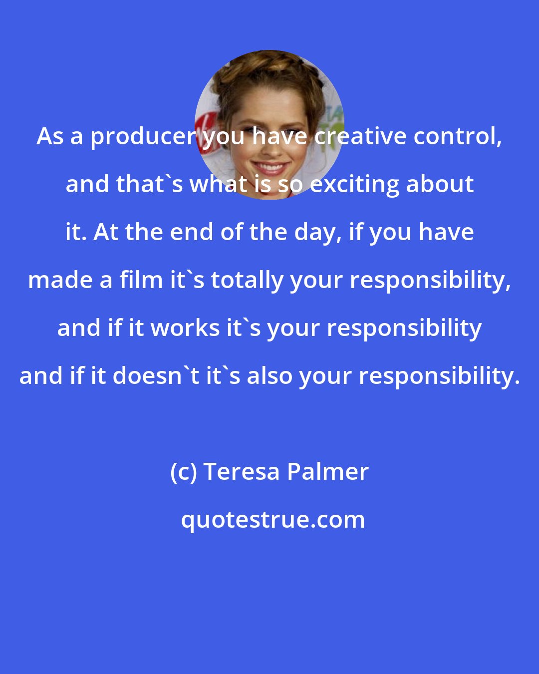 Teresa Palmer: As a producer you have creative control, and that's what is so exciting about it. At the end of the day, if you have made a film it's totally your responsibility, and if it works it's your responsibility and if it doesn't it's also your responsibility.