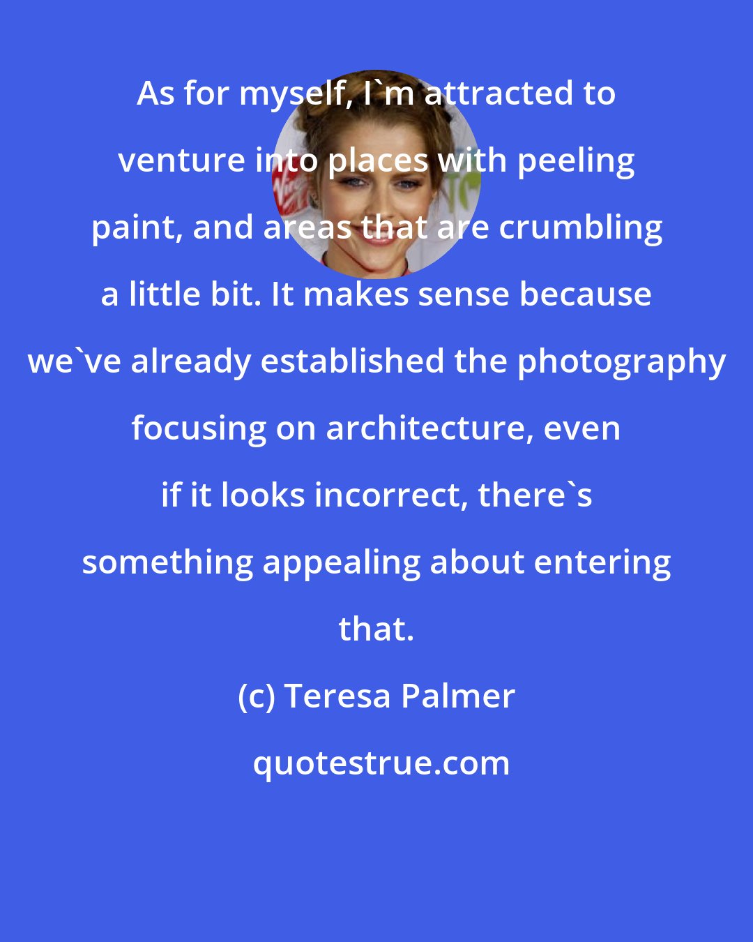 Teresa Palmer: As for myself, I'm attracted to venture into places with peeling paint, and areas that are crumbling a little bit. It makes sense because we've already established the photography focusing on architecture, even if it looks incorrect, there's something appealing about entering that.