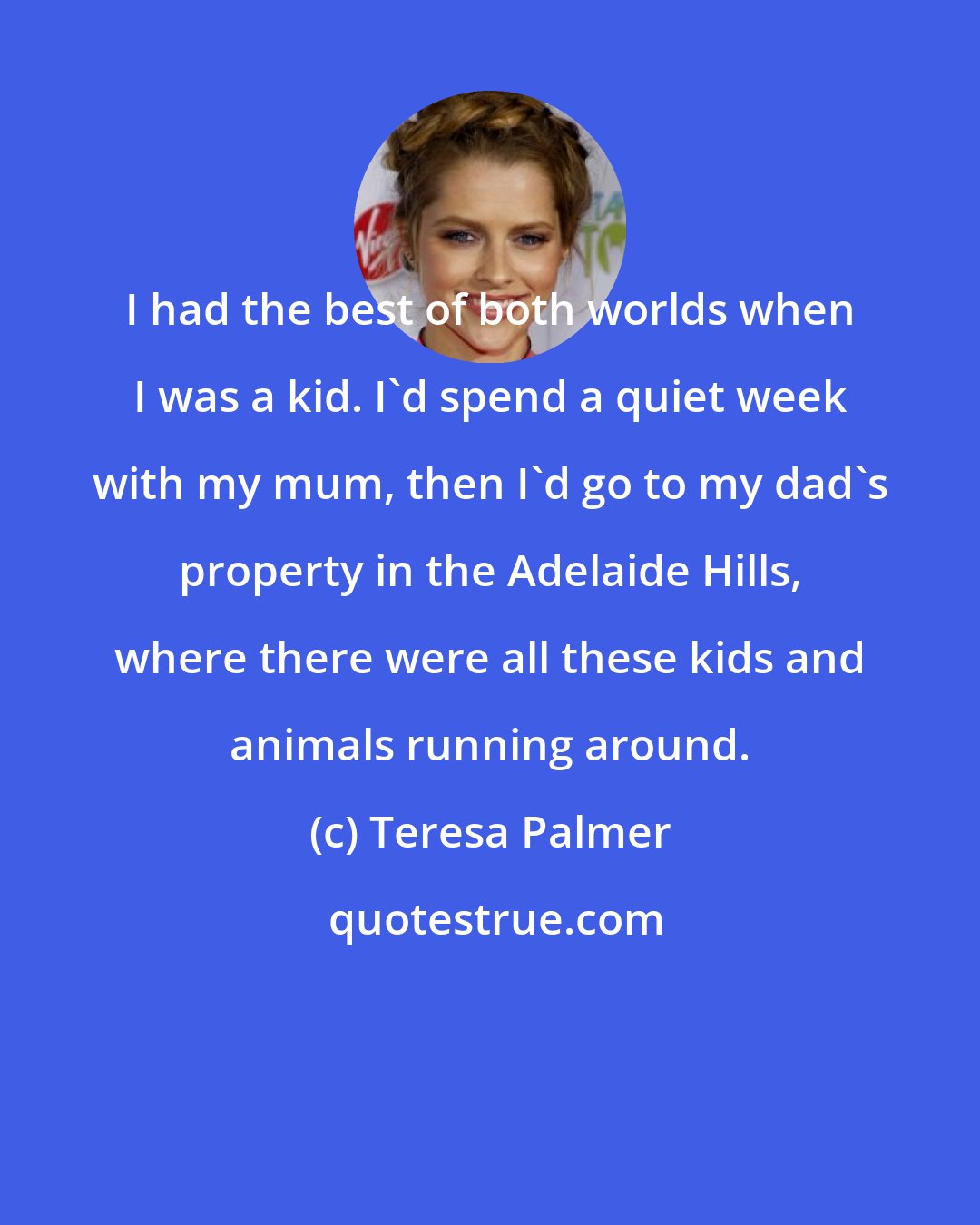 Teresa Palmer: I had the best of both worlds when I was a kid. I'd spend a quiet week with my mum, then I'd go to my dad's property in the Adelaide Hills, where there were all these kids and animals running around.