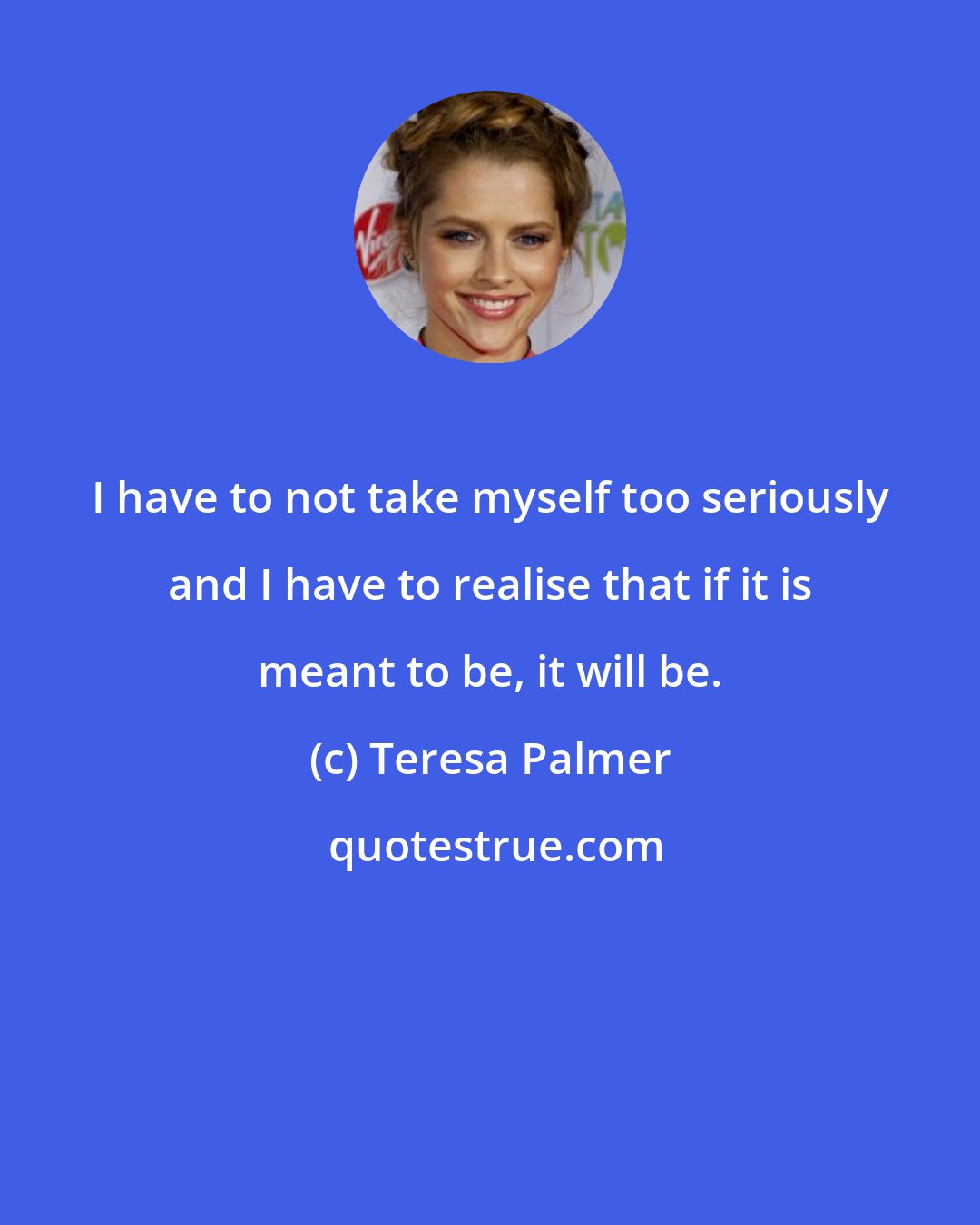 Teresa Palmer: I have to not take myself too seriously and I have to realise that if it is meant to be, it will be.