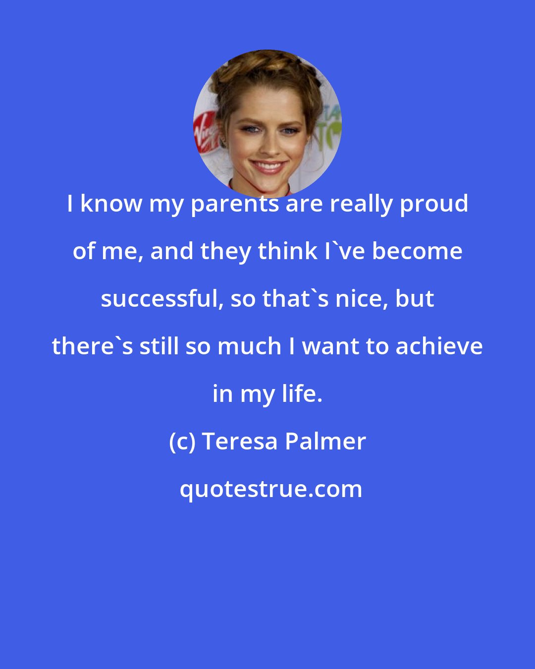 Teresa Palmer: I know my parents are really proud of me, and they think I've become successful, so that's nice, but there's still so much I want to achieve in my life.