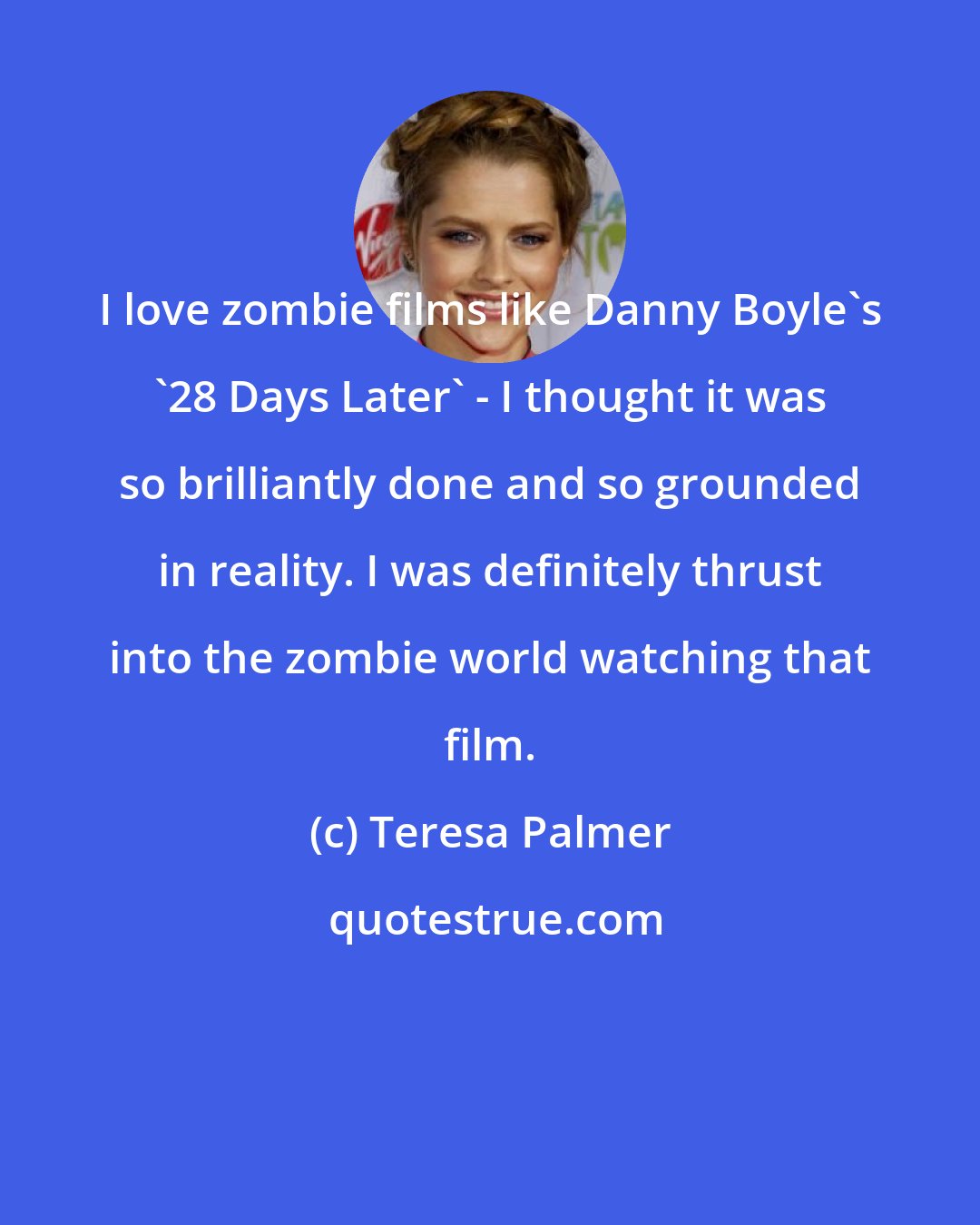 Teresa Palmer: I love zombie films like Danny Boyle's '28 Days Later' - I thought it was so brilliantly done and so grounded in reality. I was definitely thrust into the zombie world watching that film.