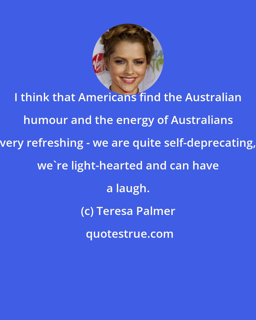 Teresa Palmer: I think that Americans find the Australian humour and the energy of Australians very refreshing - we are quite self-deprecating, we're light-hearted and can have a laugh.