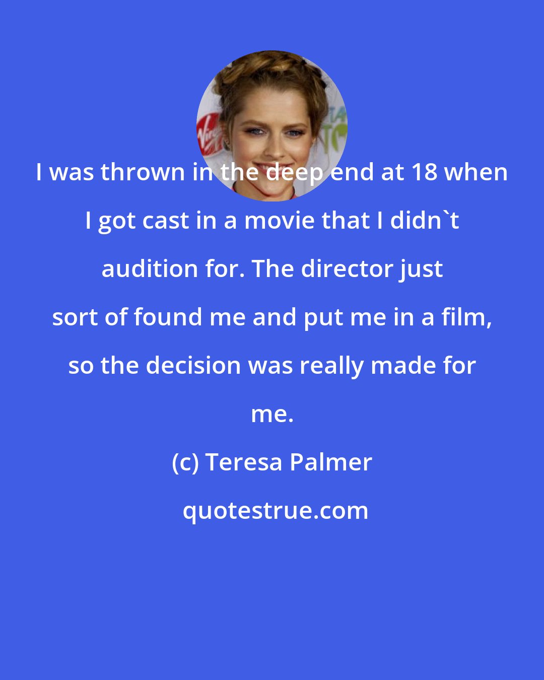 Teresa Palmer: I was thrown in the deep end at 18 when I got cast in a movie that I didn't audition for. The director just sort of found me and put me in a film, so the decision was really made for me.