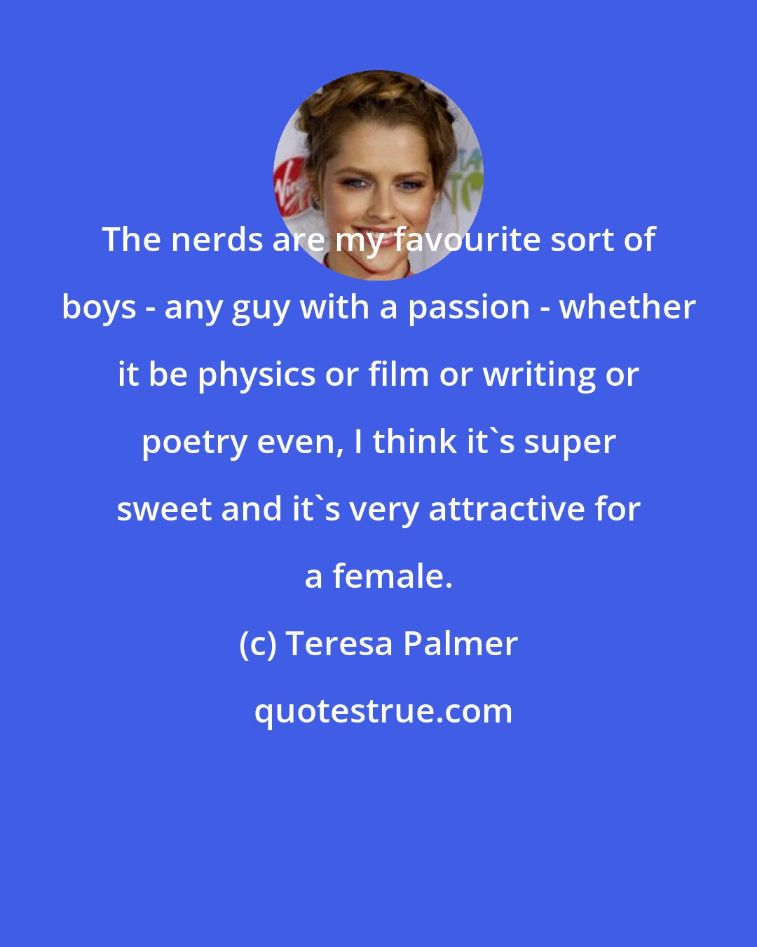 Teresa Palmer: The nerds are my favourite sort of boys - any guy with a passion - whether it be physics or film or writing or poetry even, I think it's super sweet and it's very attractive for a female.