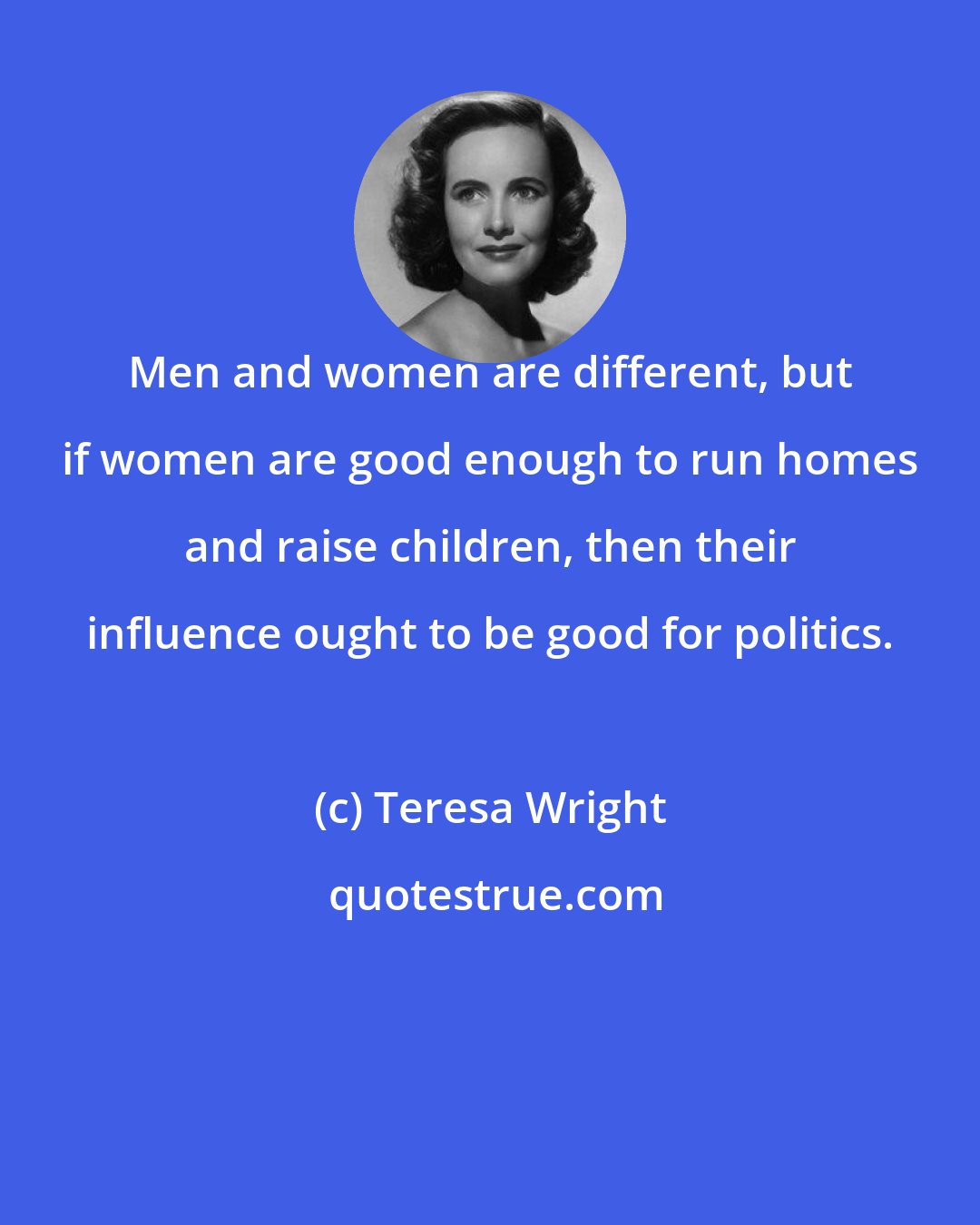 Teresa Wright: Men and women are different, but if women are good enough to run homes and raise children, then their influence ought to be good for politics.