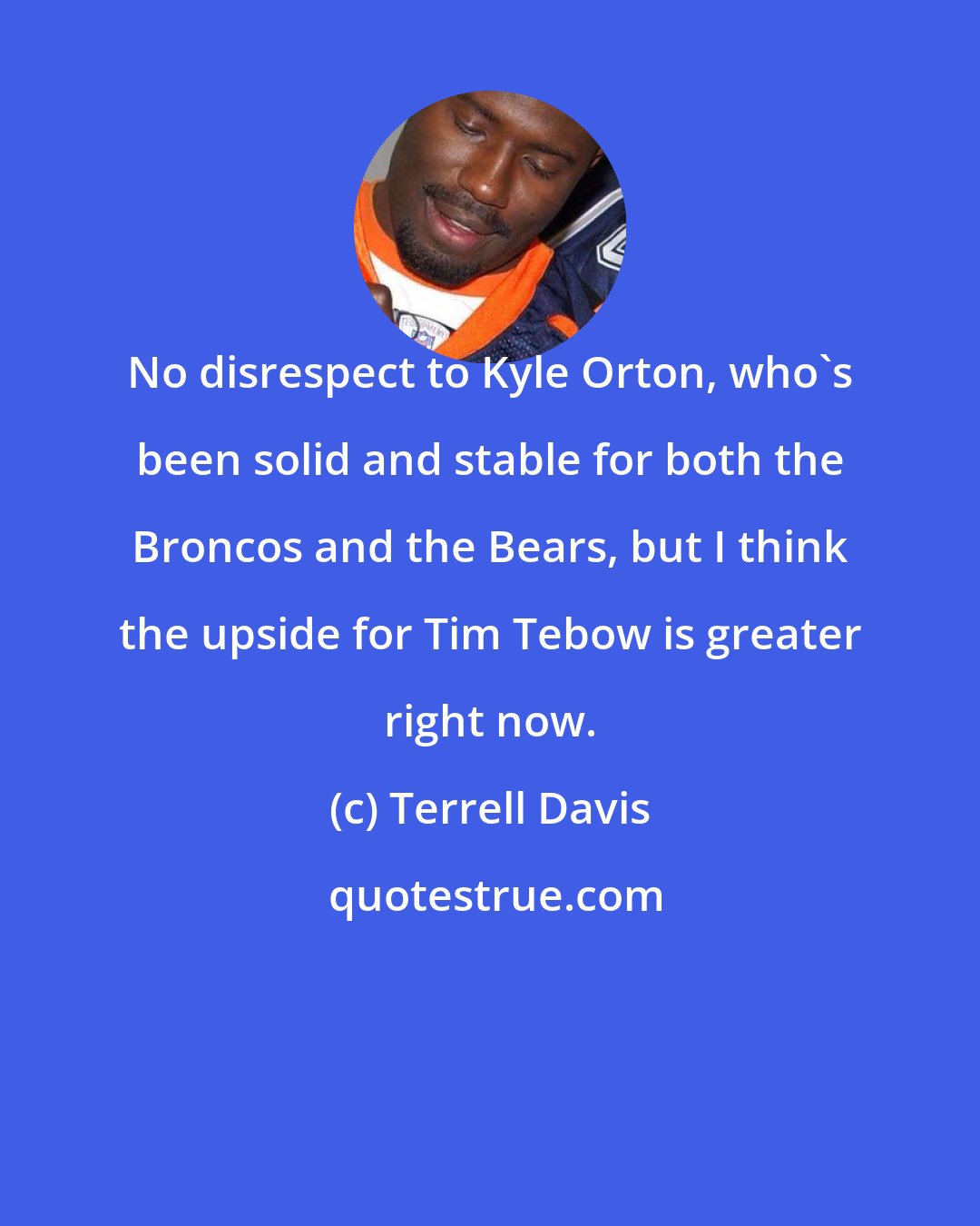 Terrell Davis: No disrespect to Kyle Orton, who's been solid and stable for both the Broncos and the Bears, but I think the upside for Tim Tebow is greater right now.
