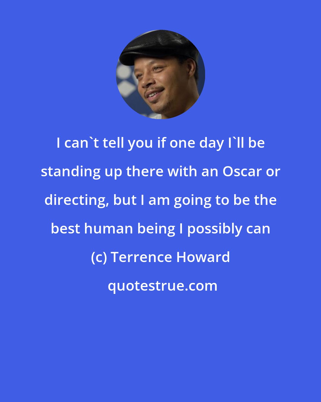 Terrence Howard: I can't tell you if one day I'll be standing up there with an Oscar or directing, but I am going to be the best human being I possibly can