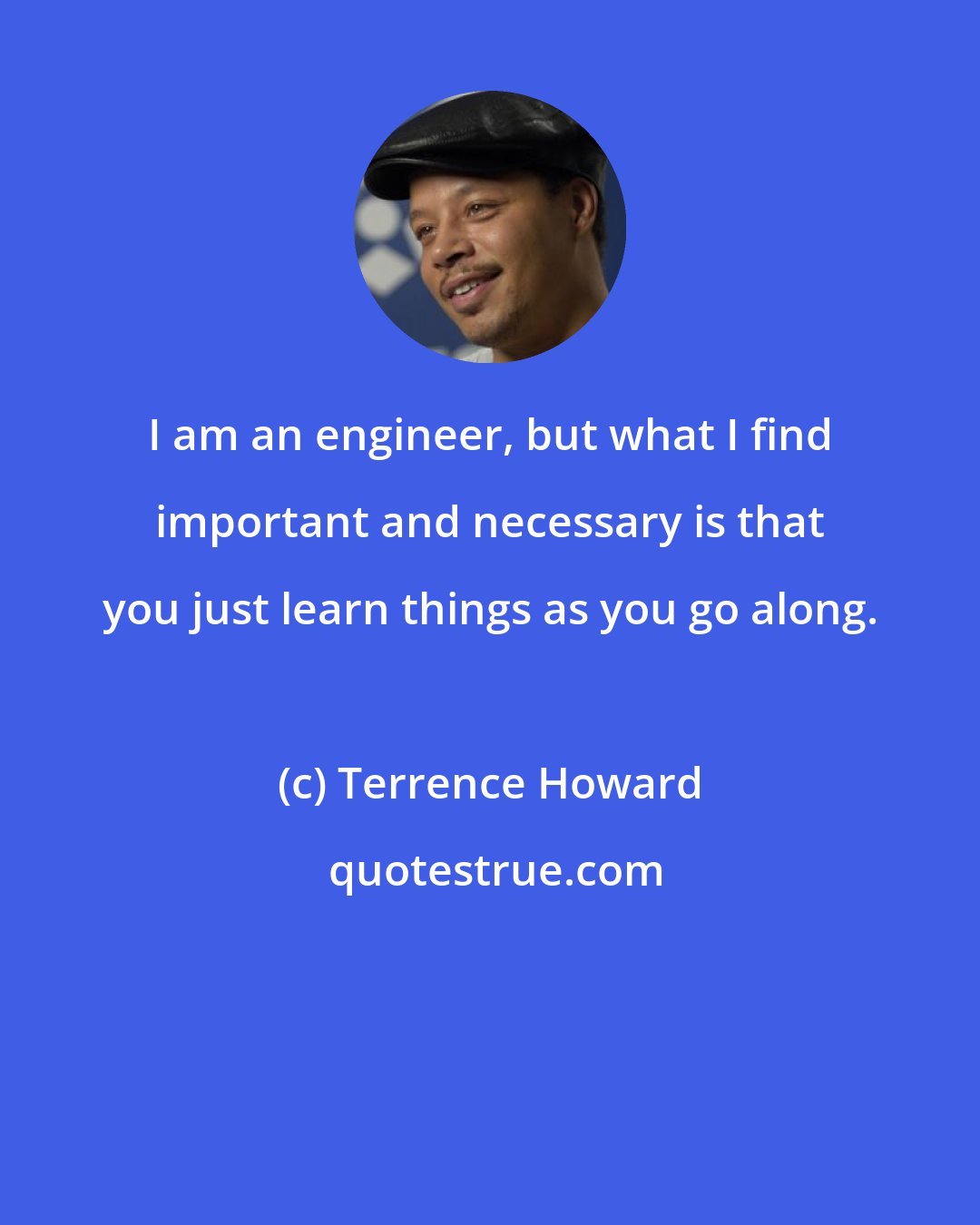 Terrence Howard: I am an engineer, but what I find important and necessary is that you just learn things as you go along.