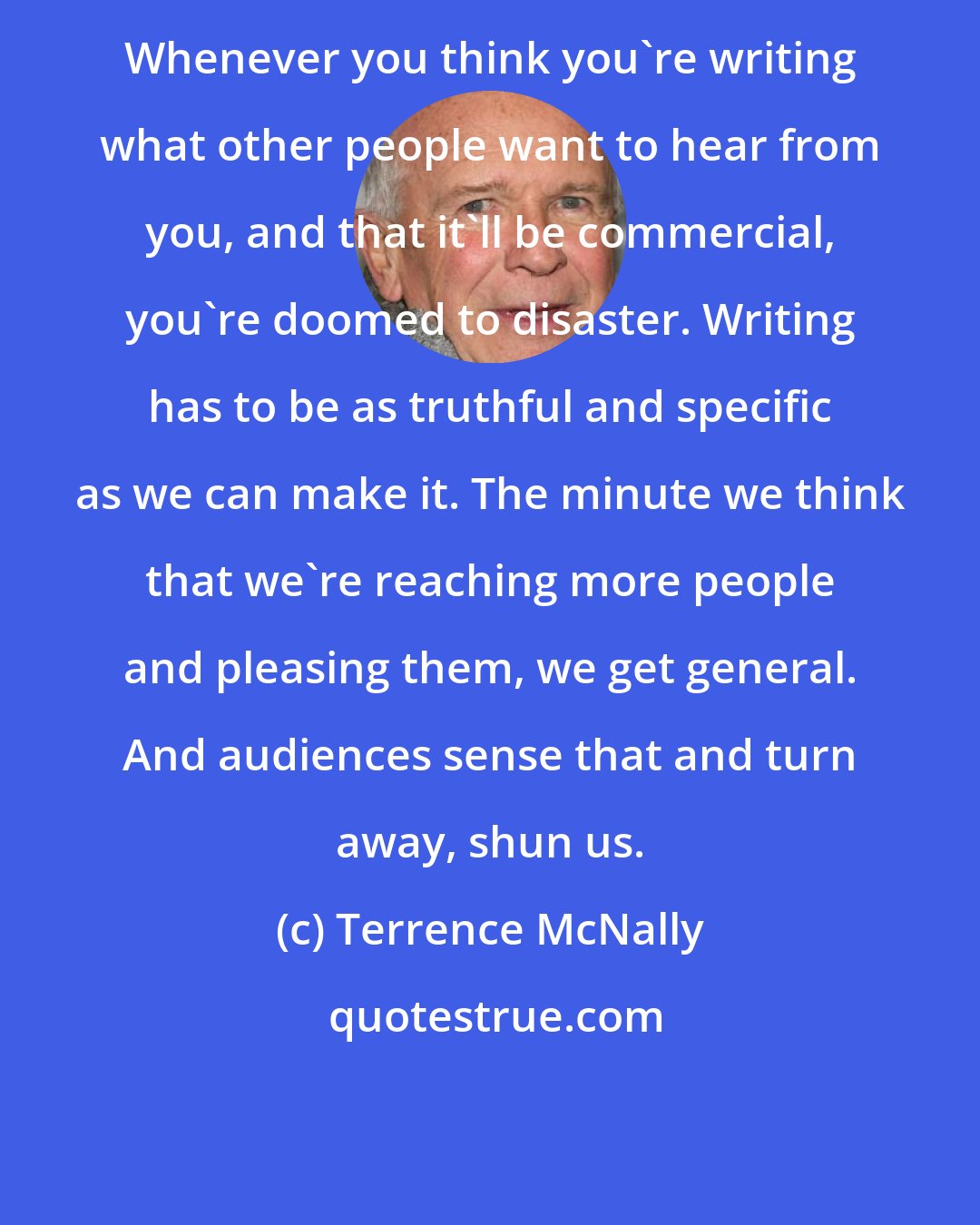 Terrence McNally: Whenever you think you're writing what other people want to hear from you, and that it'll be commercial, you're doomed to disaster. Writing has to be as truthful and specific as we can make it. The minute we think that we're reaching more people and pleasing them, we get general. And audiences sense that and turn away, shun us.