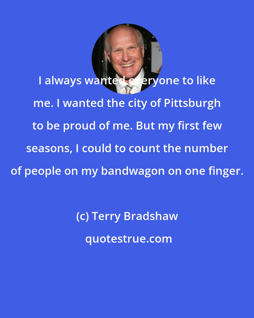 Terry Bradshaw: I always wanted everyone to like me. I wanted the city of Pittsburgh to be proud of me. But my first few seasons, I could to count the number of people on my bandwagon on one finger.