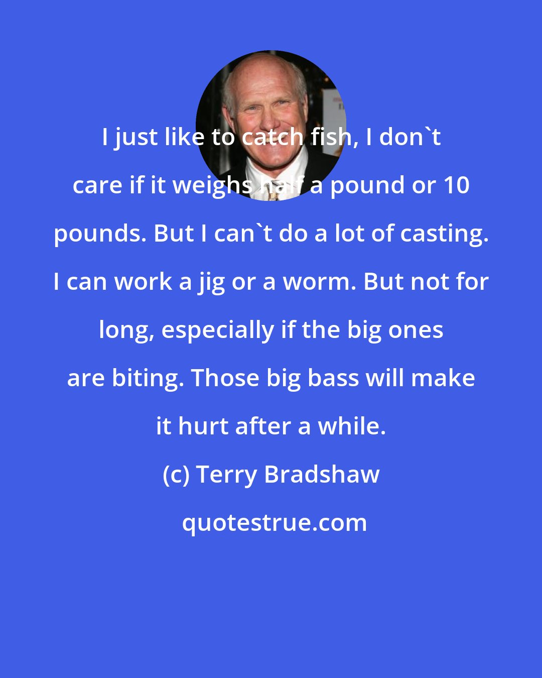 Terry Bradshaw: I just like to catch fish, I don't care if it weighs half a pound or 10 pounds. But I can't do a lot of casting. I can work a jig or a worm. But not for long, especially if the big ones are biting. Those big bass will make it hurt after a while.