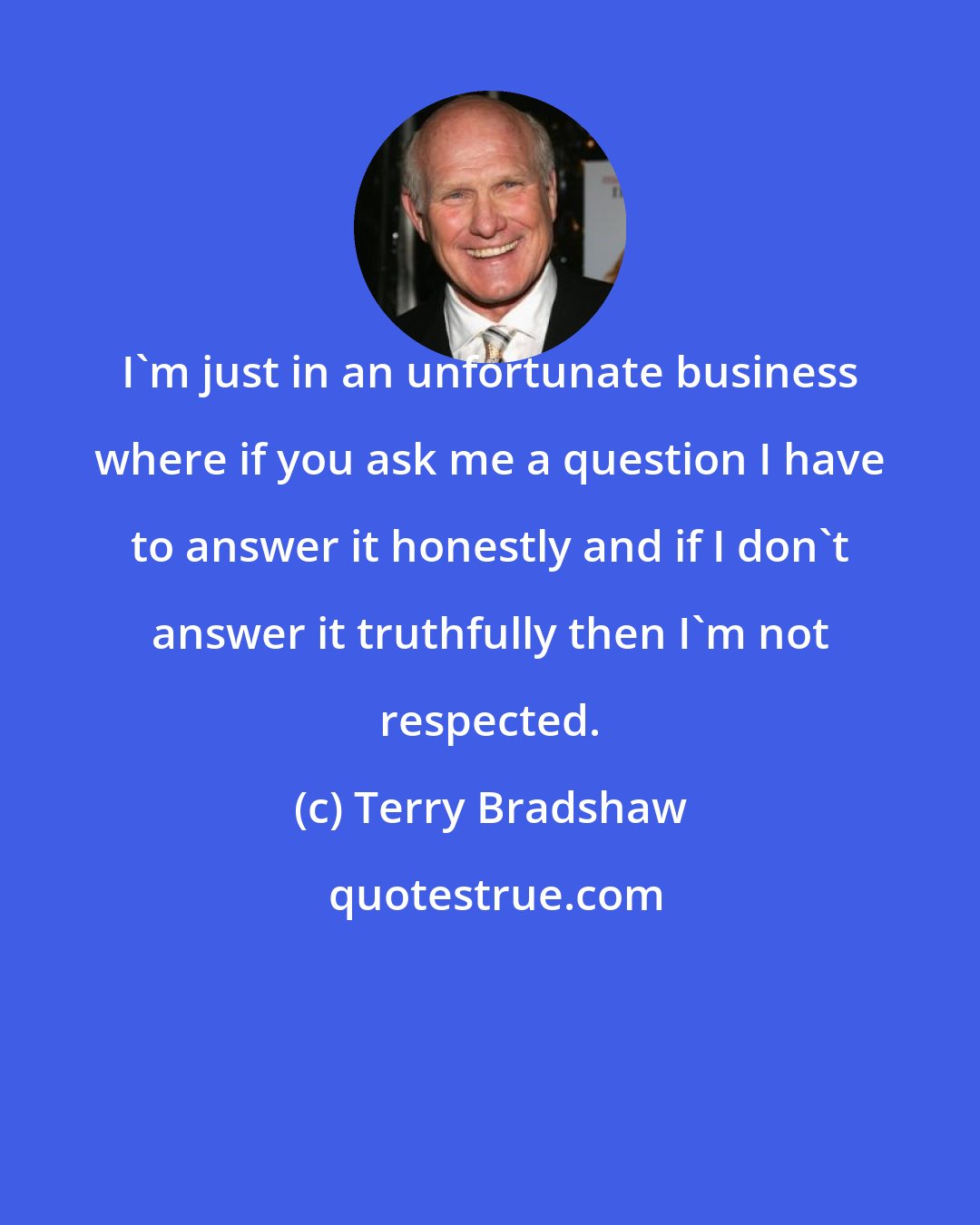 Terry Bradshaw: I'm just in an unfortunate business where if you ask me a question I have to answer it honestly and if I don't answer it truthfully then I'm not respected.