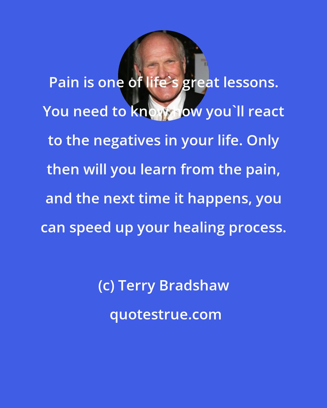 Terry Bradshaw: Pain is one of life's great lessons. You need to know how you'll react to the negatives in your life. Only then will you learn from the pain, and the next time it happens, you can speed up your healing process.