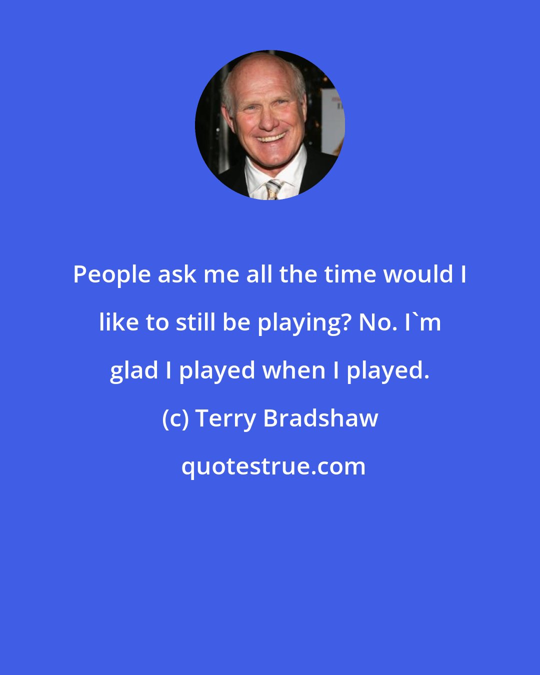 Terry Bradshaw: People ask me all the time would I like to still be playing? No. I'm glad I played when I played.