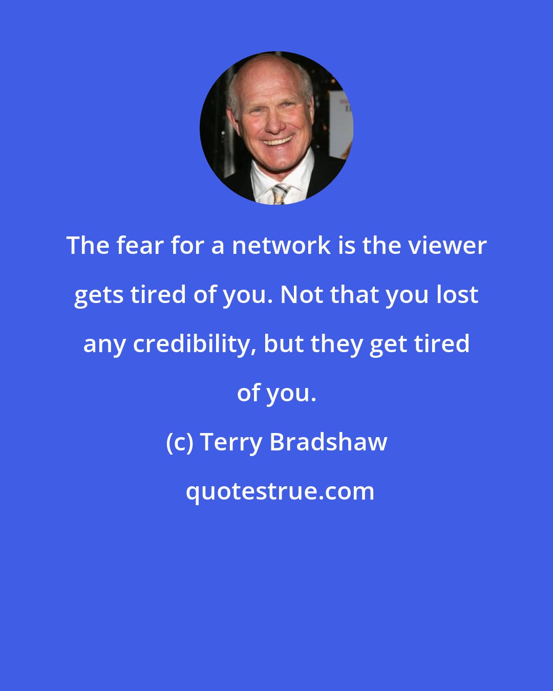 Terry Bradshaw: The fear for a network is the viewer gets tired of you. Not that you lost any credibility, but they get tired of you.