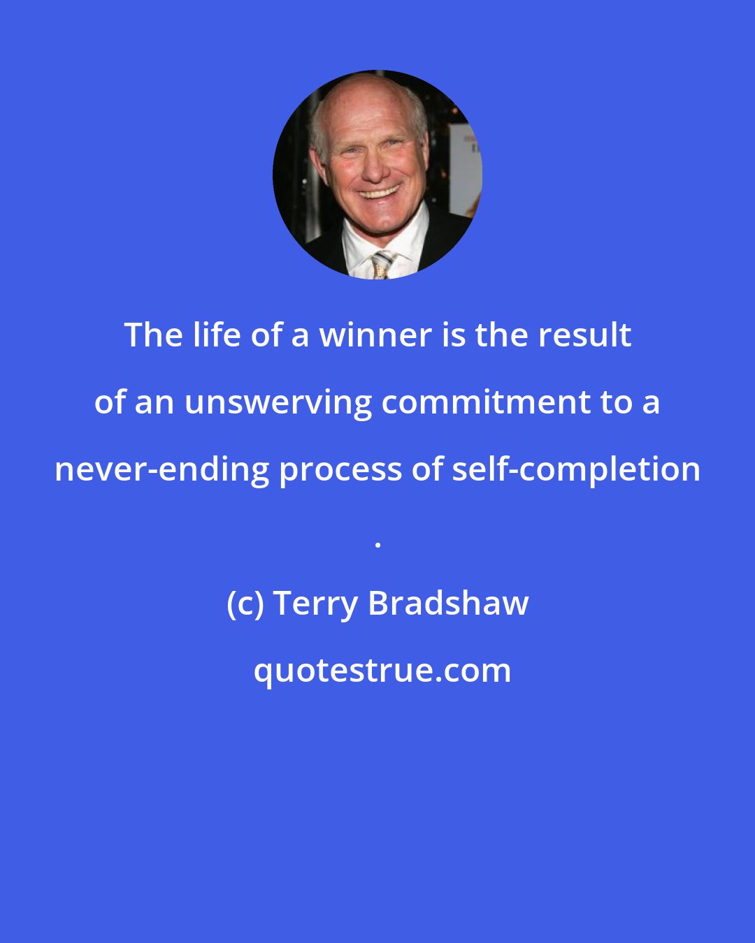 Terry Bradshaw: The life of a winner is the result of an unswerving commitment to a never-ending process of self-completion .