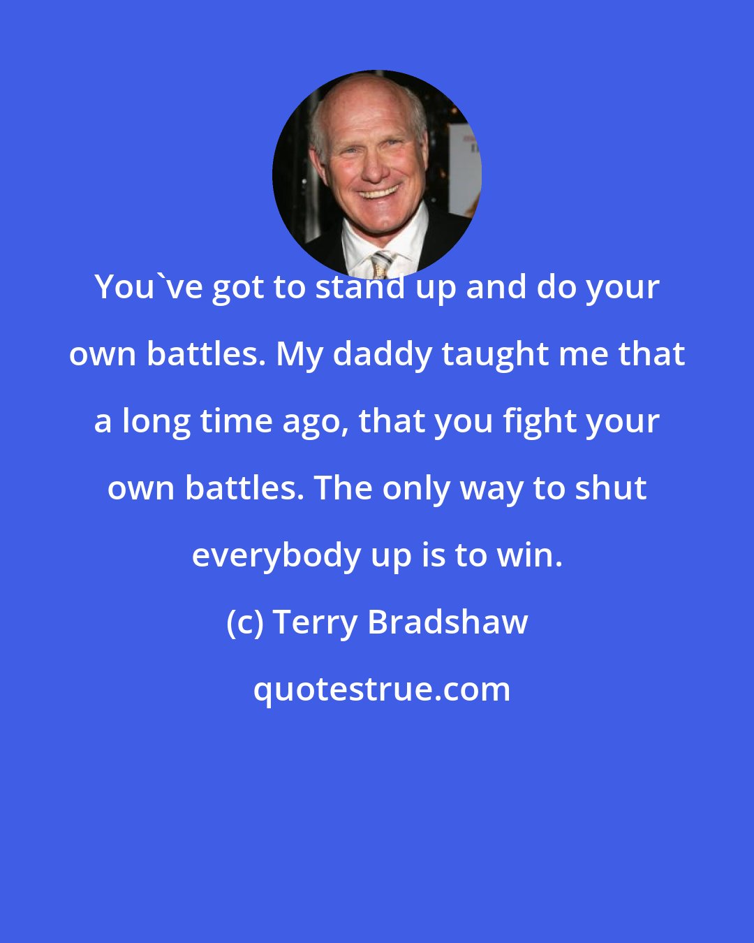 Terry Bradshaw: You've got to stand up and do your own battles. My daddy taught me that a long time ago, that you fight your own battles. The only way to shut everybody up is to win.