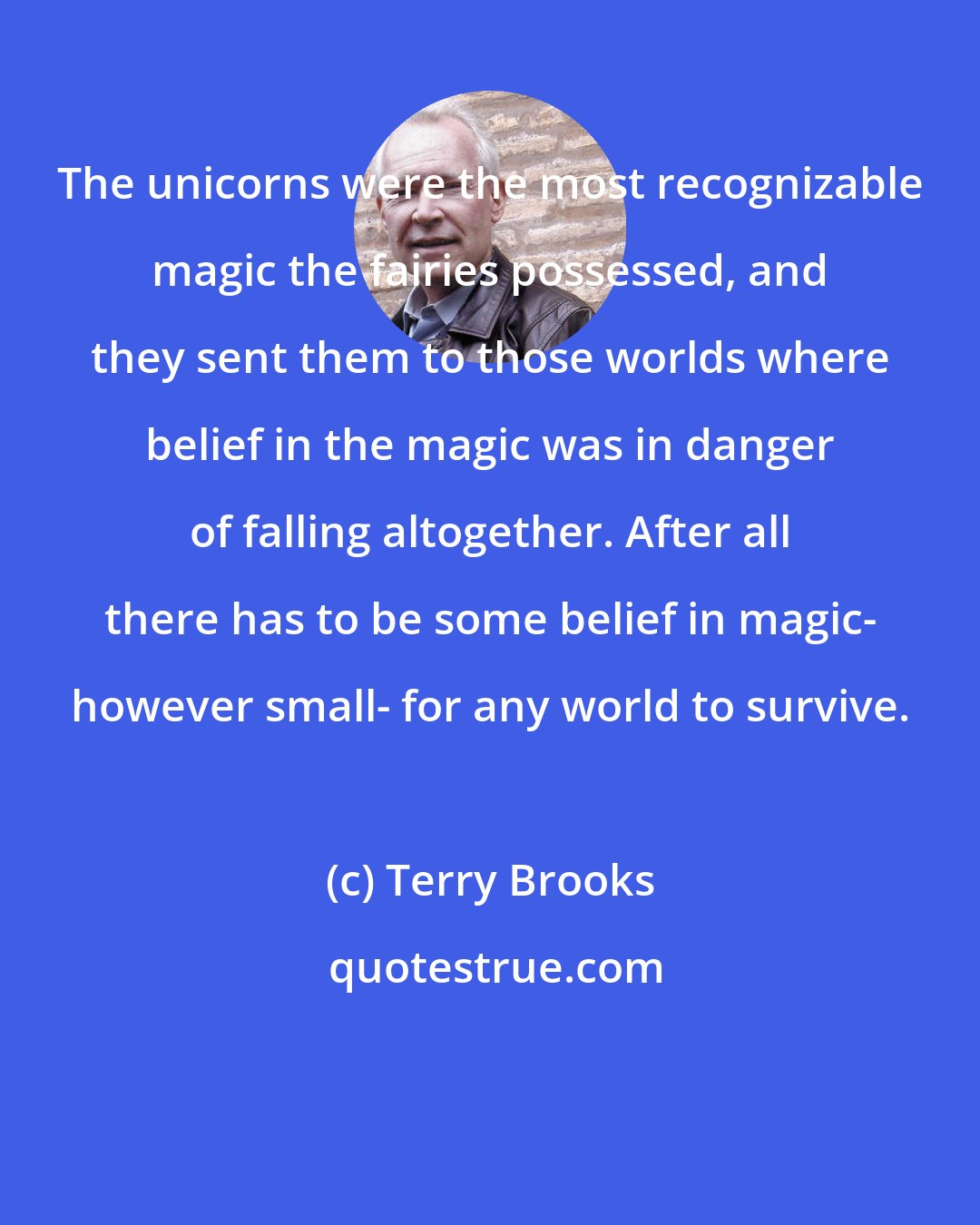 Terry Brooks: The unicorns were the most recognizable magic the fairies possessed, and they sent them to those worlds where belief in the magic was in danger of falling altogether. After all there has to be some belief in magic- however small- for any world to survive.