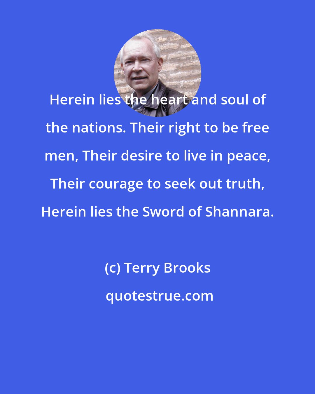 Terry Brooks: Herein lies the heart and soul of the nations. Their right to be free men, Their desire to live in peace, Their courage to seek out truth, Herein lies the Sword of Shannara.