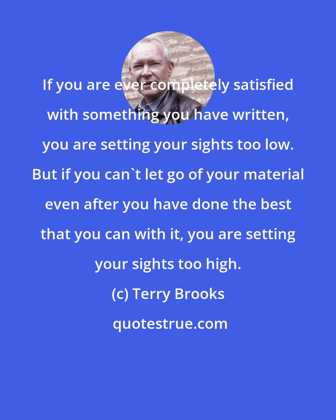 Terry Brooks: If you are ever completely satisfied with something you have written, you are setting your sights too low. But if you can't let go of your material even after you have done the best that you can with it, you are setting your sights too high.