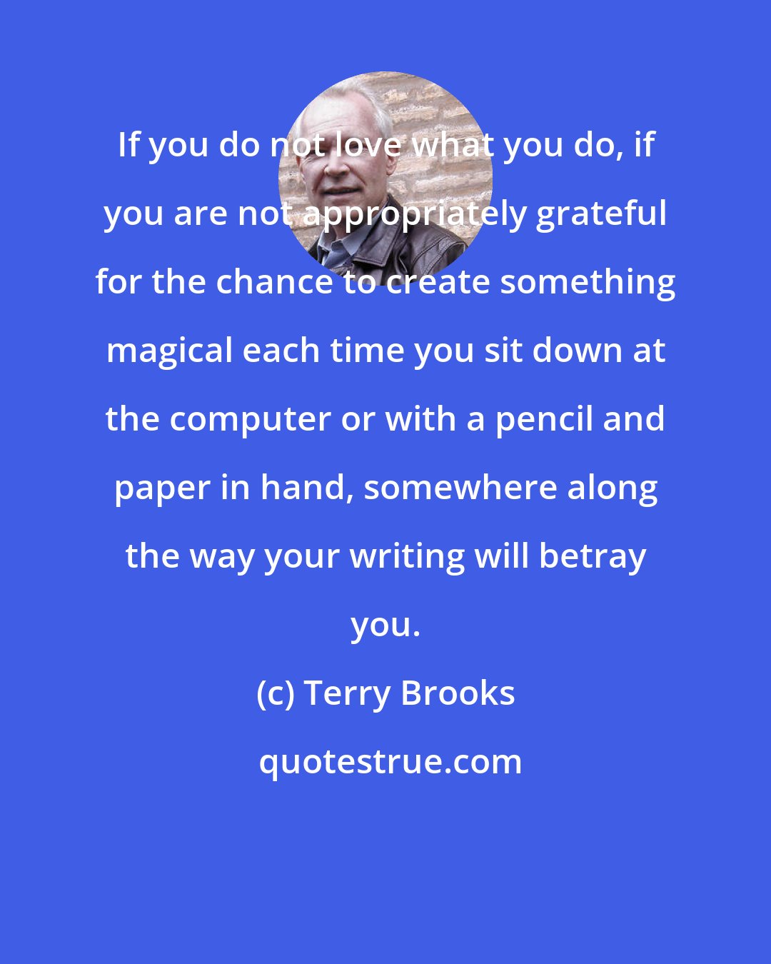 Terry Brooks: If you do not love what you do, if you are not appropriately grateful for the chance to create something magical each time you sit down at the computer or with a pencil and paper in hand, somewhere along the way your writing will betray you.