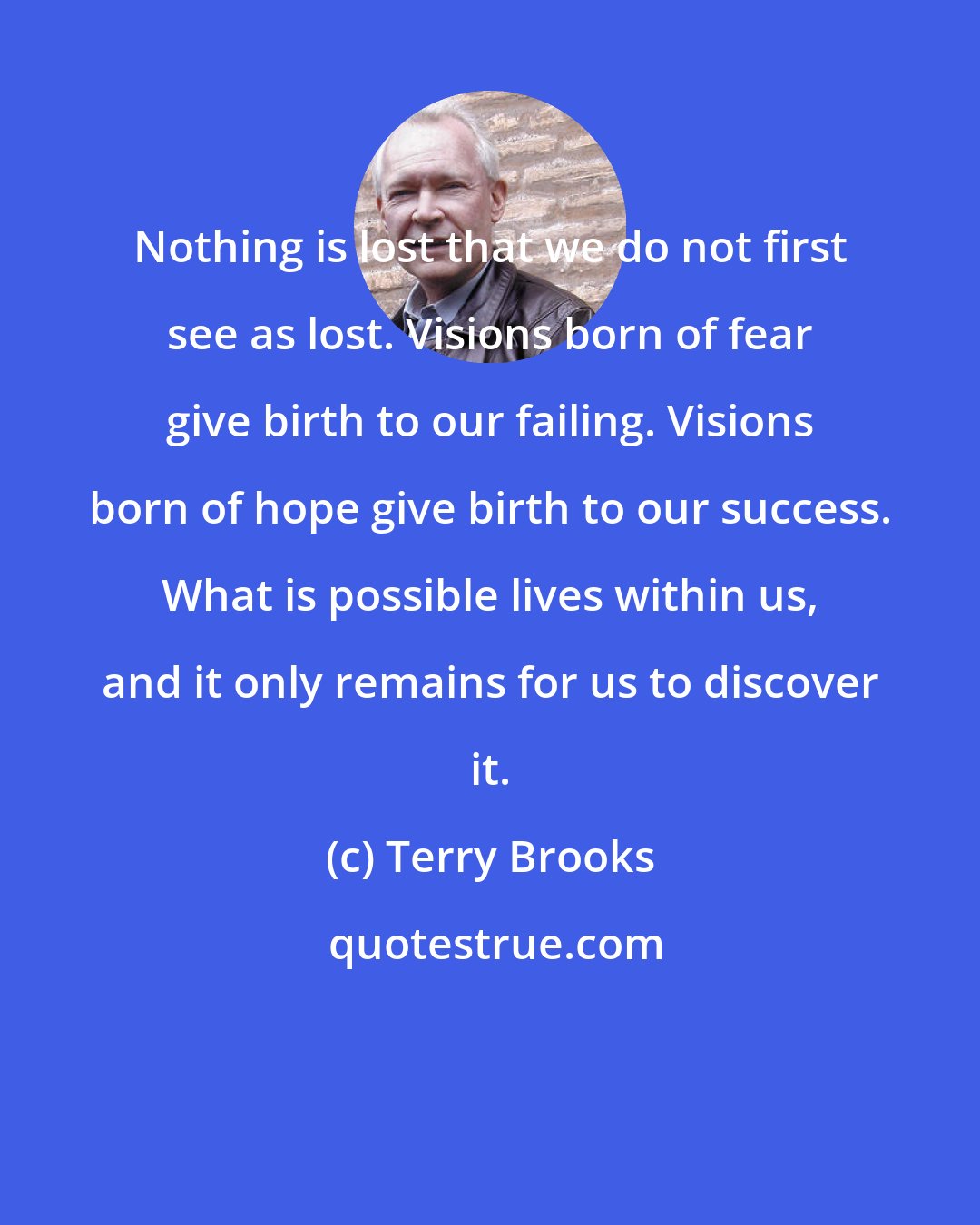 Terry Brooks: Nothing is lost that we do not first see as lost. Visions born of fear give birth to our failing. Visions born of hope give birth to our success. What is possible lives within us, and it only remains for us to discover it.