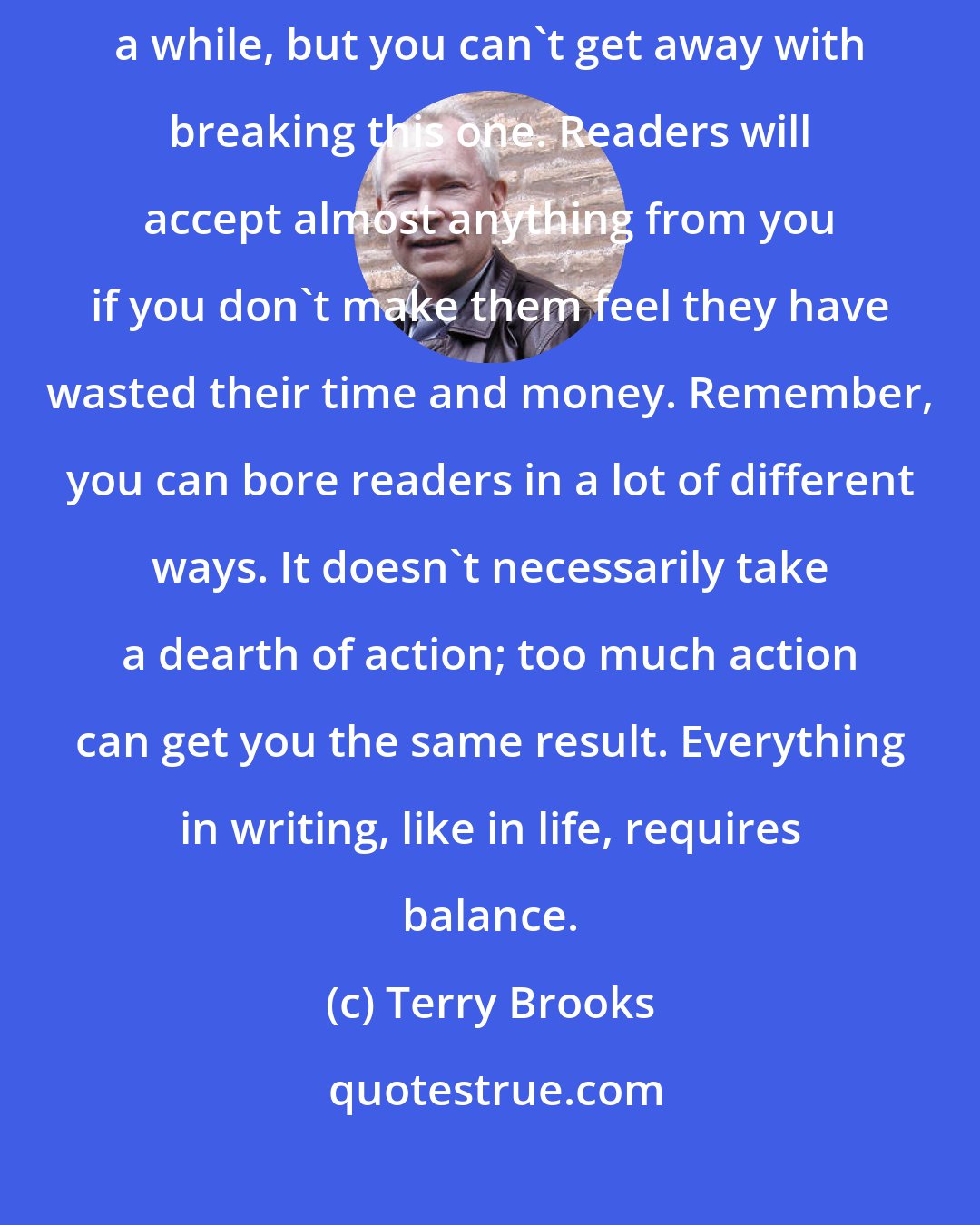 Terry Brooks: You can get away with breaking all of the other rules at least once in a while, but you can't get away with breaking this one. Readers will accept almost anything from you if you don't make them feel they have wasted their time and money. Remember, you can bore readers in a lot of different ways. It doesn't necessarily take a dearth of action; too much action can get you the same result. Everything in writing, like in life, requires balance.