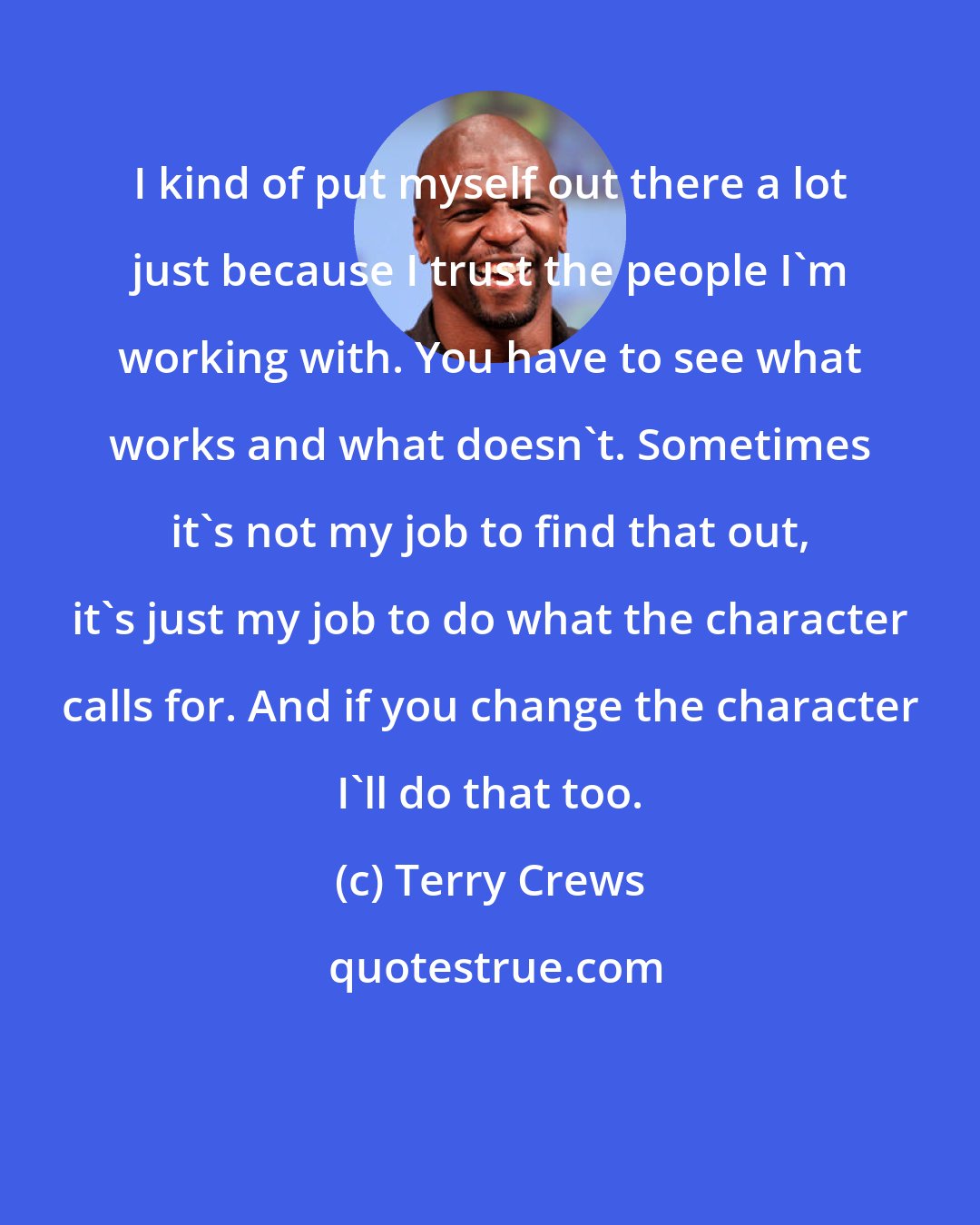 Terry Crews: I kind of put myself out there a lot just because I trust the people I'm working with. You have to see what works and what doesn't. Sometimes it's not my job to find that out, it's just my job to do what the character calls for. And if you change the character I'll do that too.