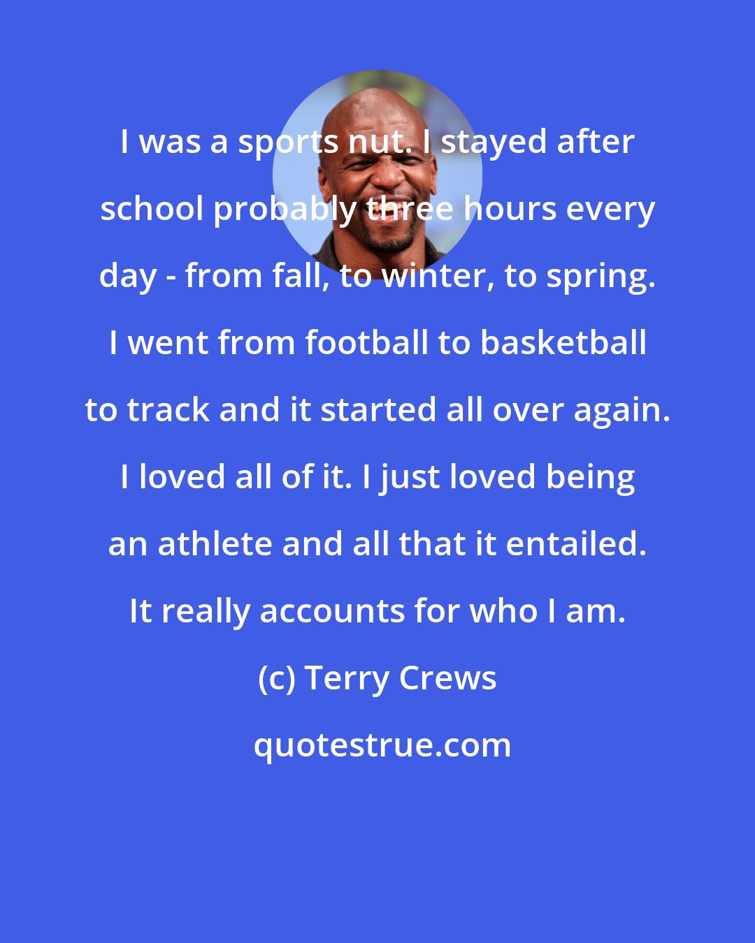 Terry Crews: I was a sports nut. I stayed after school probably three hours every day - from fall, to winter, to spring. I went from football to basketball to track and it started all over again. I loved all of it. I just loved being an athlete and all that it entailed. It really accounts for who I am.