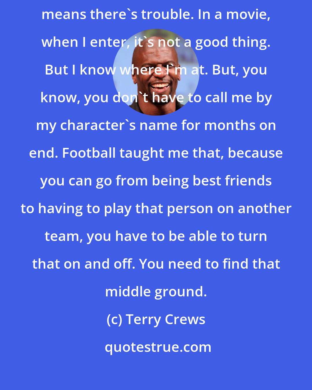 Terry Crews: If everyone's happy, then I'm the character where when I enter that means there's trouble. In a movie, when I enter, it's not a good thing. But I know where I'm at. But, you know, you don't have to call me by my character's name for months on end. Football taught me that, because you can go from being best friends to having to play that person on another team, you have to be able to turn that on and off. You need to find that middle ground.