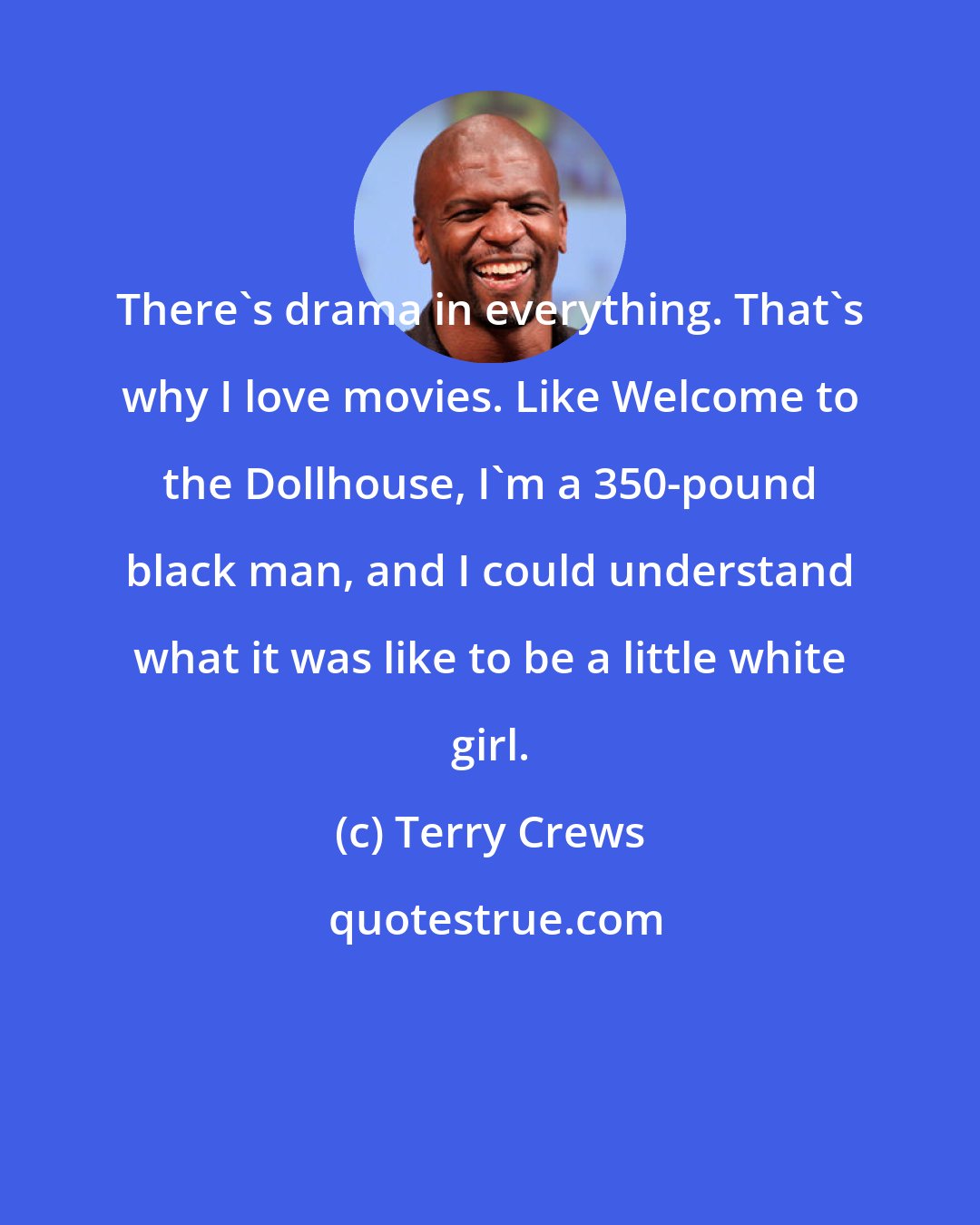 Terry Crews: There's drama in everything. That's why I love movies. Like Welcome to the Dollhouse, I'm a 350-pound black man, and I could understand what it was like to be a little white girl.