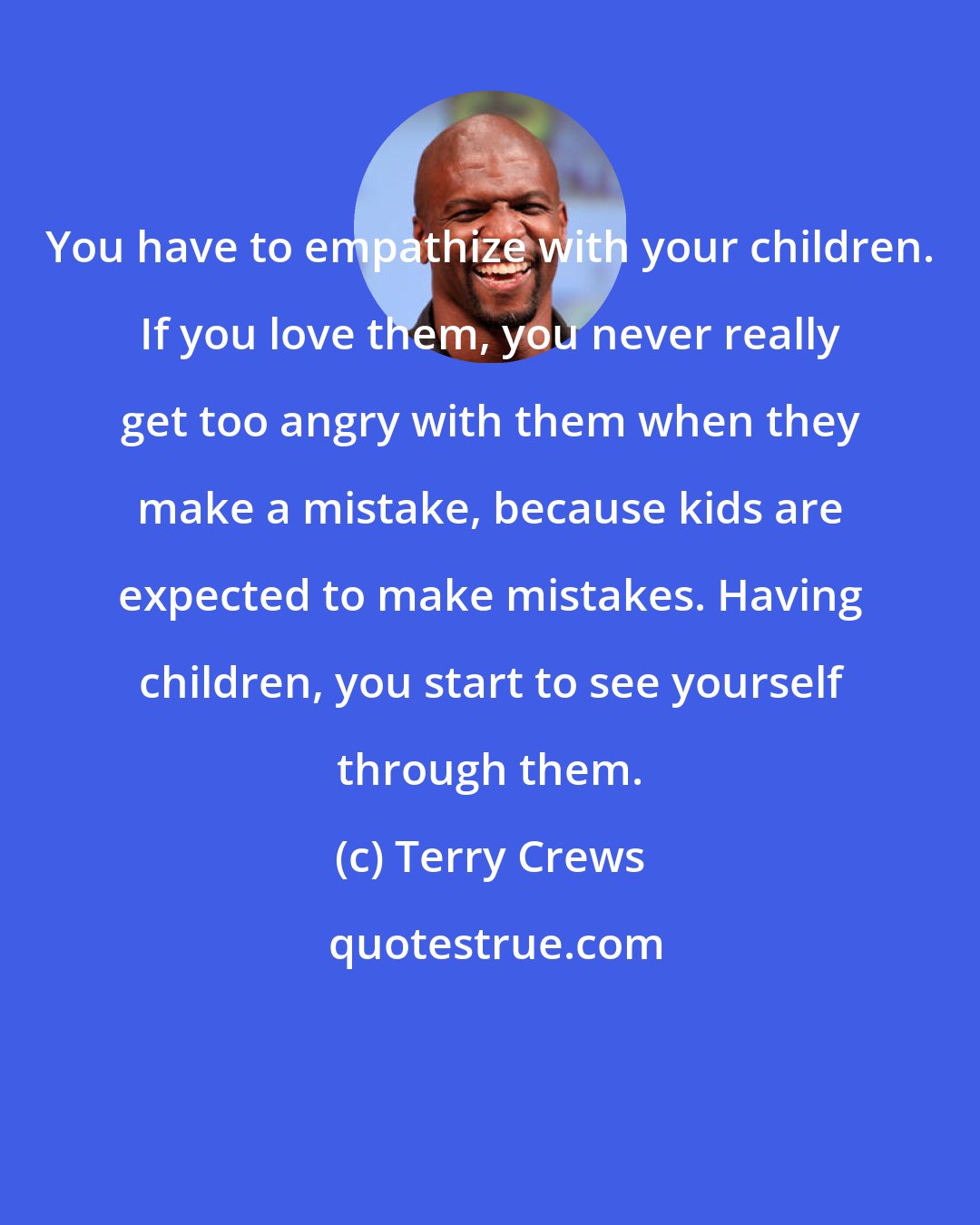 Terry Crews: You have to empathize with your children. If you love them, you never really get too angry with them when they make a mistake, because kids are expected to make mistakes. Having children, you start to see yourself through them.