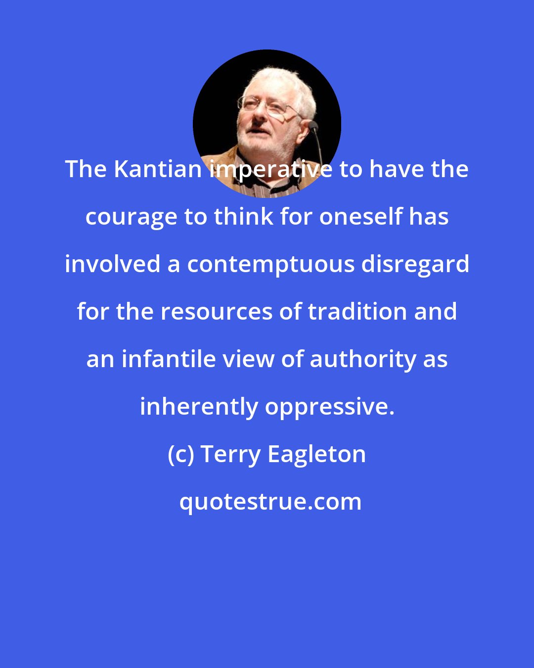 Terry Eagleton: The Kantian imperative to have the courage to think for oneself has involved a contemptuous disregard for the resources of tradition and an infantile view of authority as inherently oppressive.