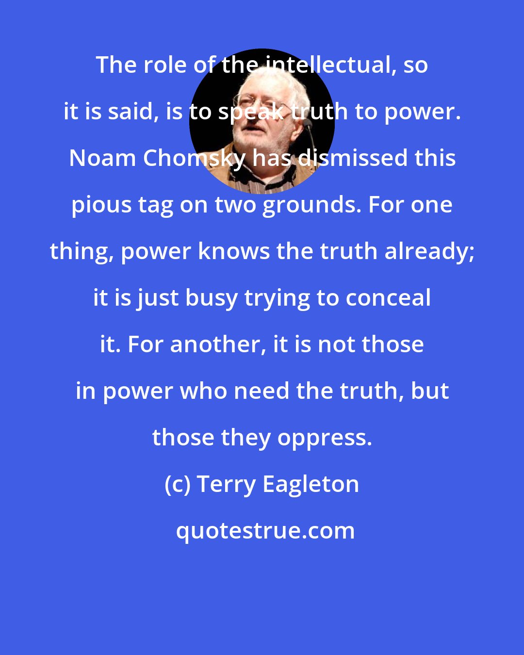 Terry Eagleton: The role of the intellectual, so it is said, is to speak truth to power. Noam Chomsky has dismissed this pious tag on two grounds. For one thing, power knows the truth already; it is just busy trying to conceal it. For another, it is not those in power who need the truth, but those they oppress.