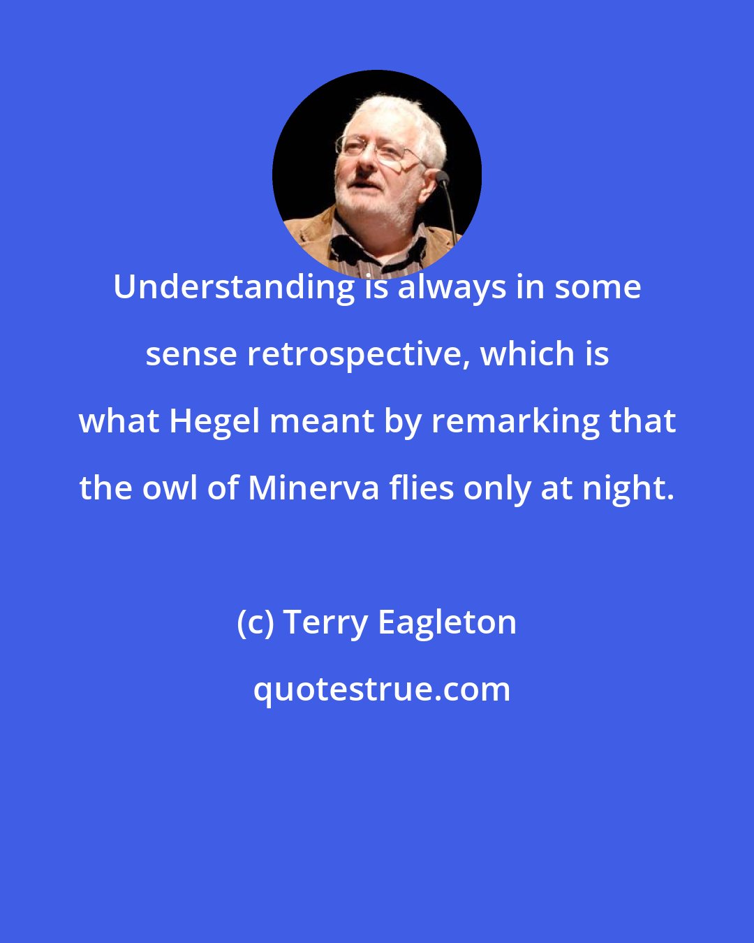 Terry Eagleton: Understanding is always in some sense retrospective, which is what Hegel meant by remarking that the owl of Minerva flies only at night.