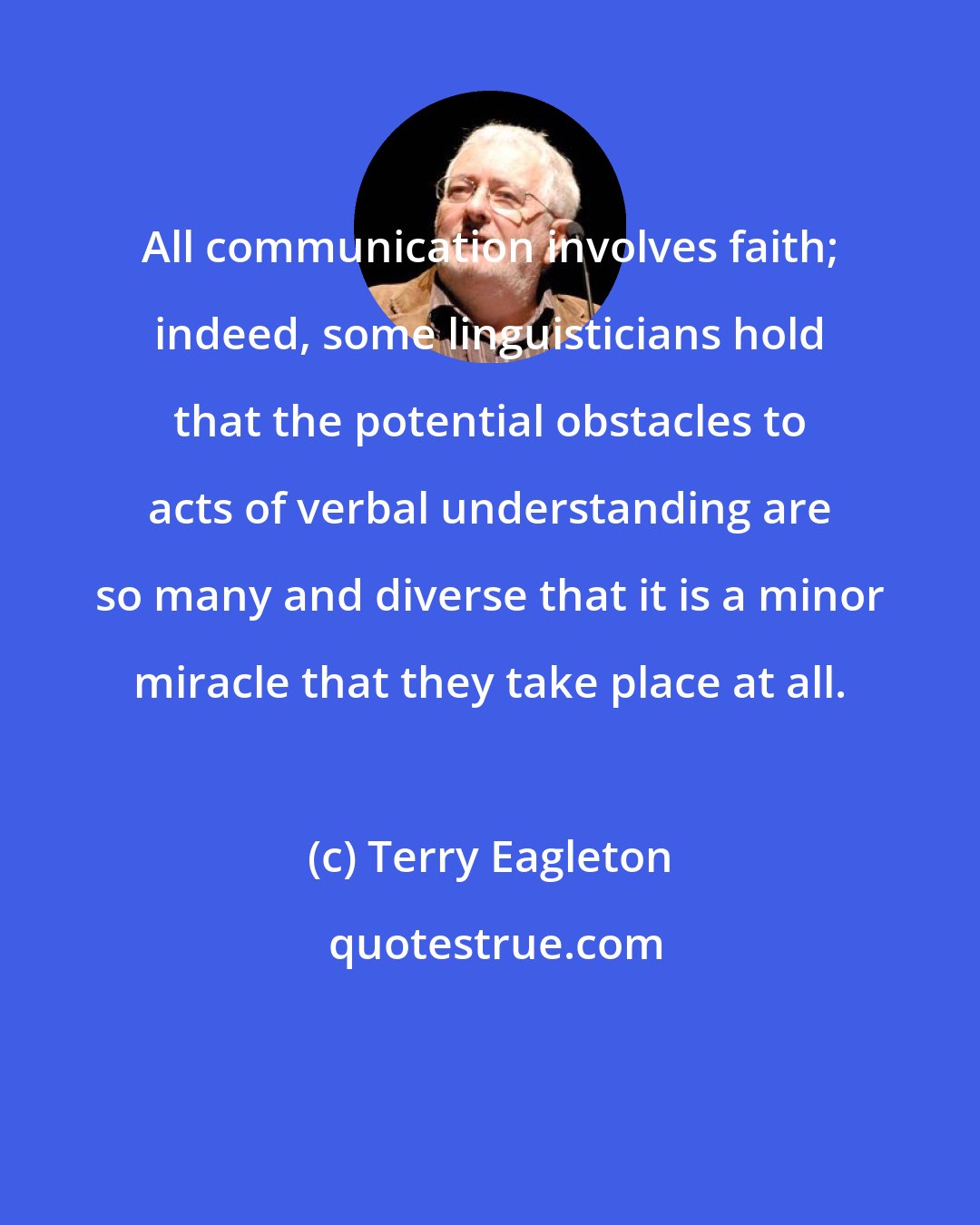 Terry Eagleton: All communication involves faith; indeed, some linguisticians hold that the potential obstacles to acts of verbal understanding are so many and diverse that it is a minor miracle that they take place at all.