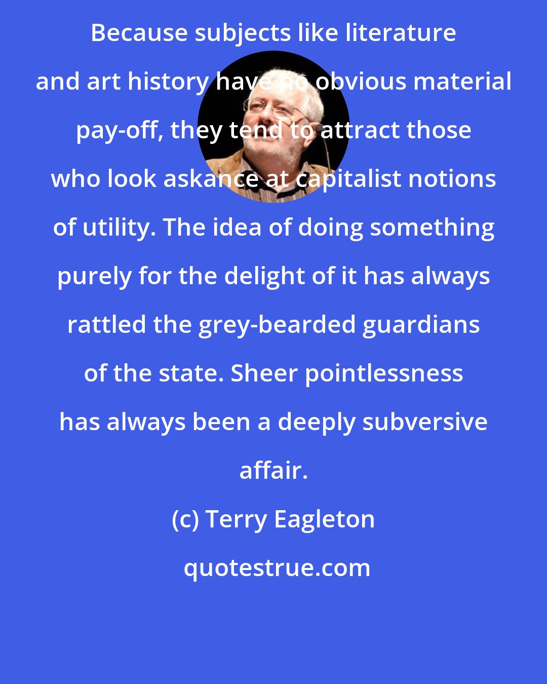 Terry Eagleton: Because subjects like literature and art history have no obvious material pay-off, they tend to attract those who look askance at capitalist notions of utility. The idea of doing something purely for the delight of it has always rattled the grey-bearded guardians of the state. Sheer pointlessness has always been a deeply subversive affair.