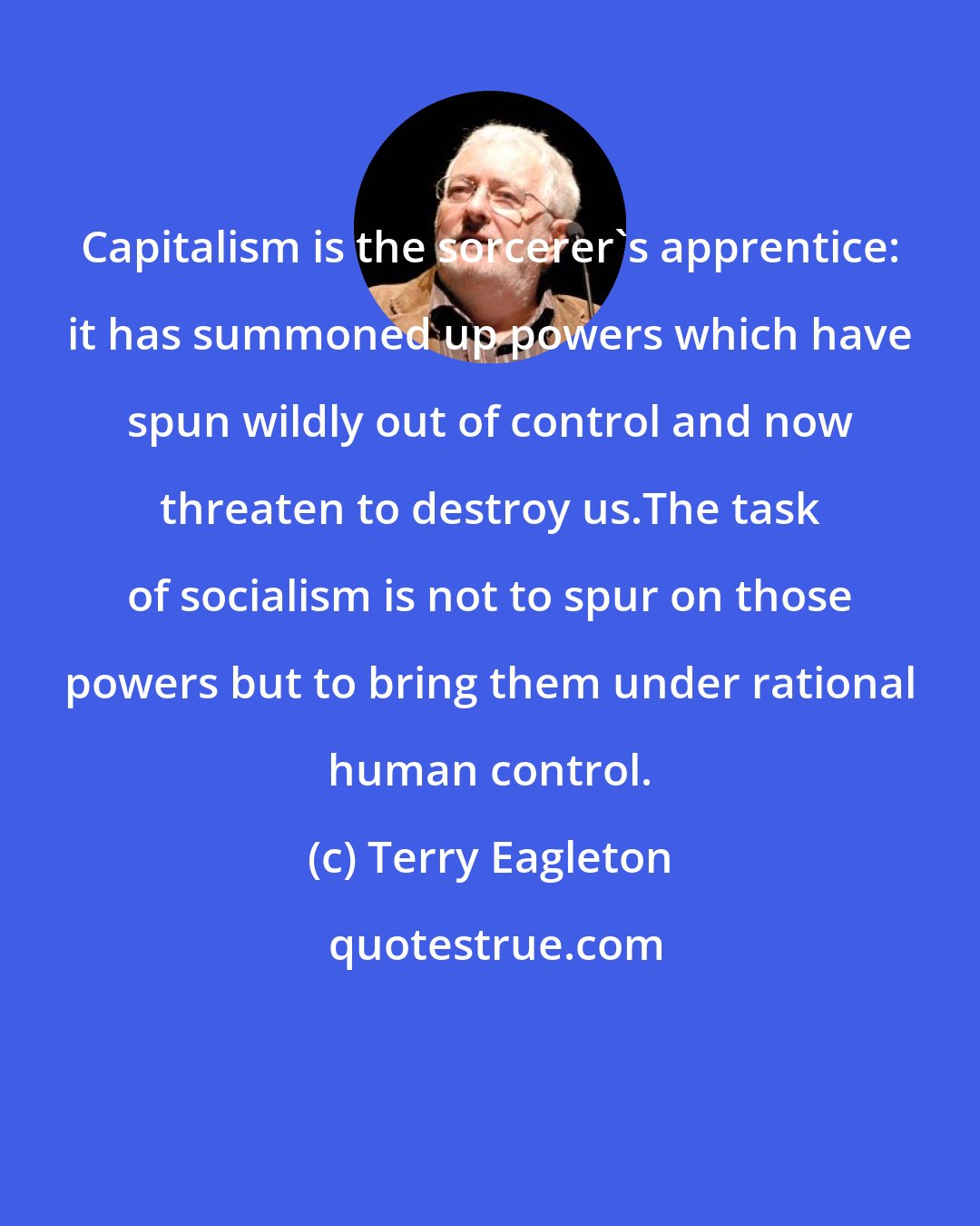 Terry Eagleton: Capitalism is the sorcerer's apprentice: it has summoned up powers which have spun wildly out of control and now threaten to destroy us.The task of socialism is not to spur on those powers but to bring them under rational human control.