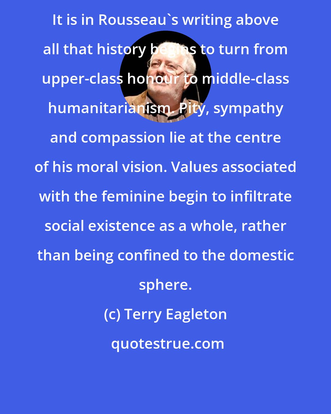 Terry Eagleton: It is in Rousseau's writing above all that history begins to turn from upper-class honour to middle-class humanitarianism. Pity, sympathy and compassion lie at the centre of his moral vision. Values associated with the feminine begin to infiltrate social existence as a whole, rather than being confined to the domestic sphere.