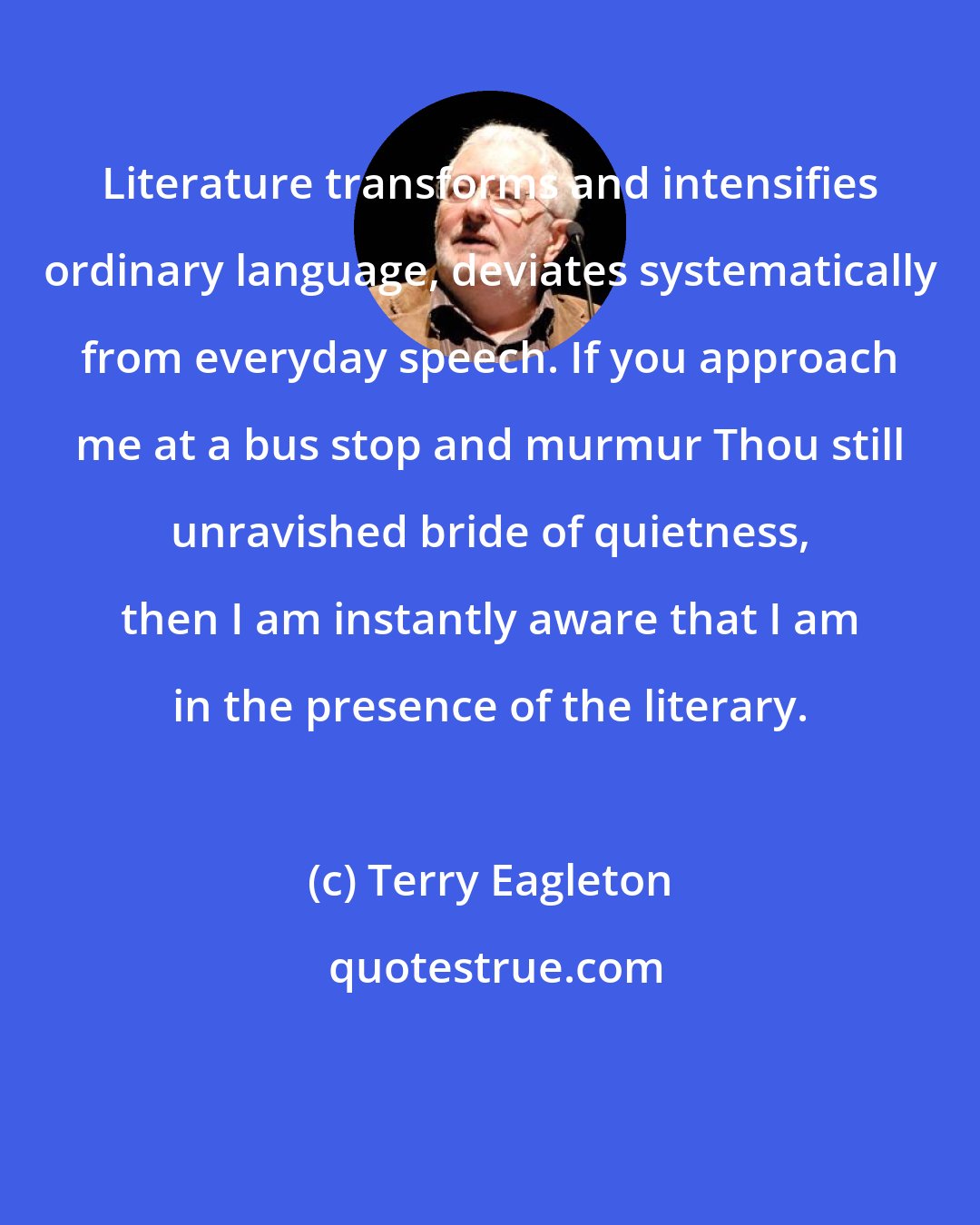 Terry Eagleton: Literature transforms and intensifies ordinary language, deviates systematically from everyday speech. If you approach me at a bus stop and murmur Thou still unravished bride of quietness, then I am instantly aware that I am in the presence of the literary.