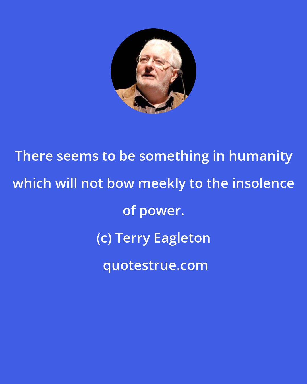 Terry Eagleton: There seems to be something in humanity which will not bow meekly to the insolence of power.