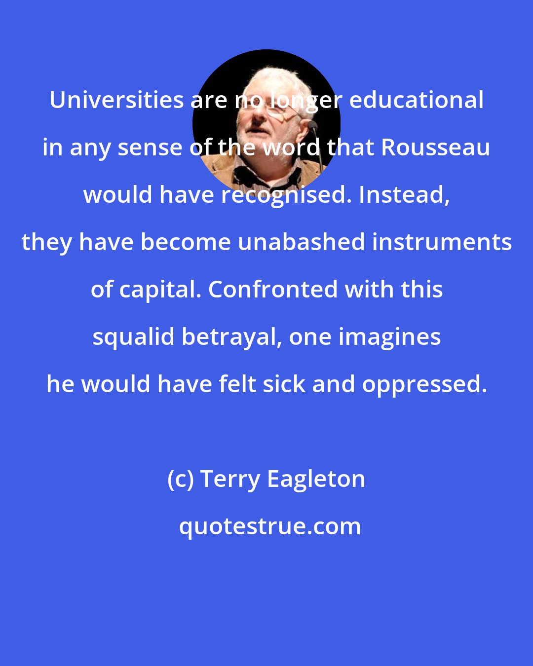 Terry Eagleton: Universities are no longer educational in any sense of the word that Rousseau would have recognised. Instead, they have become unabashed instruments of capital. Confronted with this squalid betrayal, one imagines he would have felt sick and oppressed.