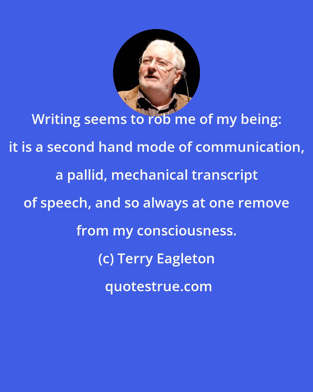 Terry Eagleton: Writing seems to rob me of my being: it is a second hand mode of communication, a pallid, mechanical transcript of speech, and so always at one remove from my consciousness.