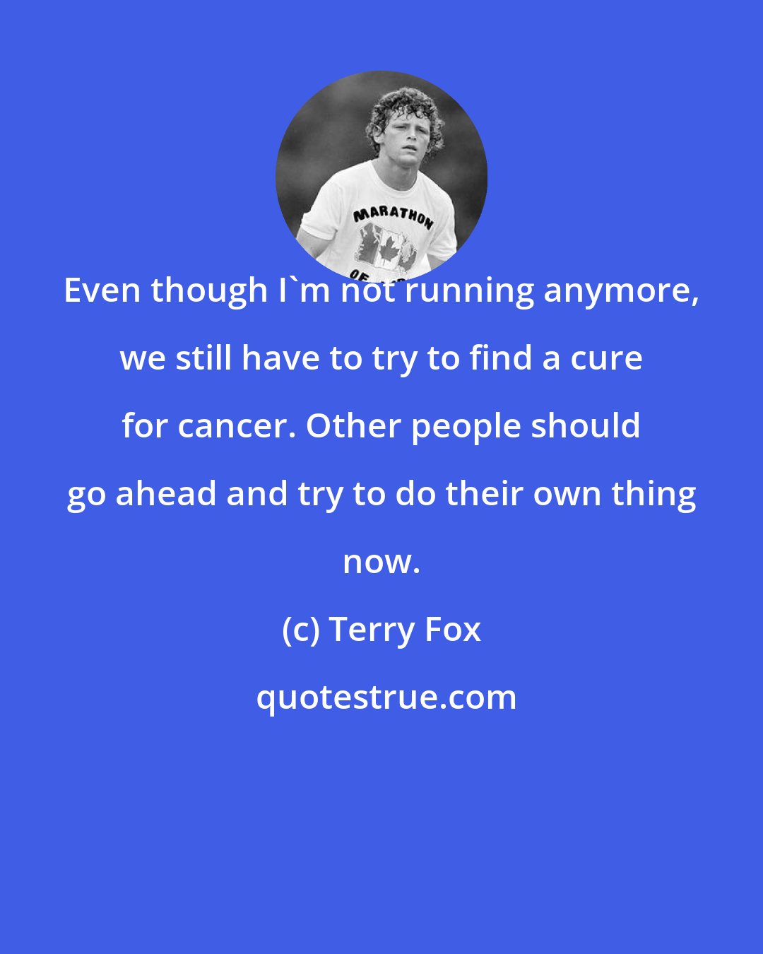 Terry Fox: Even though I'm not running anymore, we still have to try to find a cure for cancer. Other people should go ahead and try to do their own thing now.