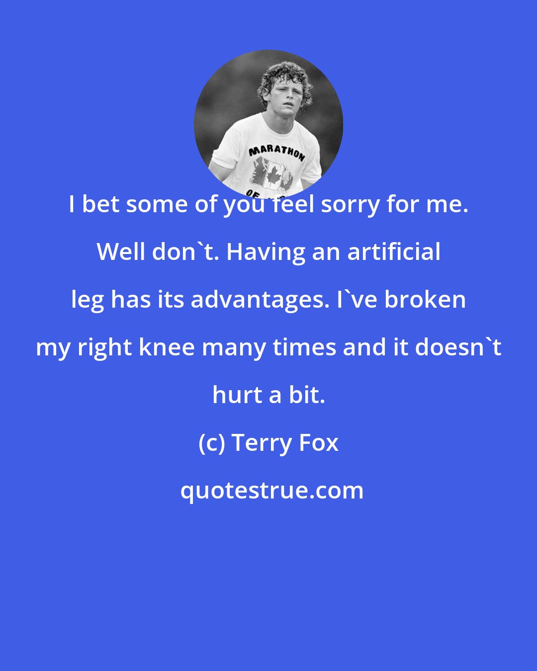 Terry Fox: I bet some of you feel sorry for me. Well don't. Having an artificial leg has its advantages. I've broken my right knee many times and it doesn't hurt a bit.